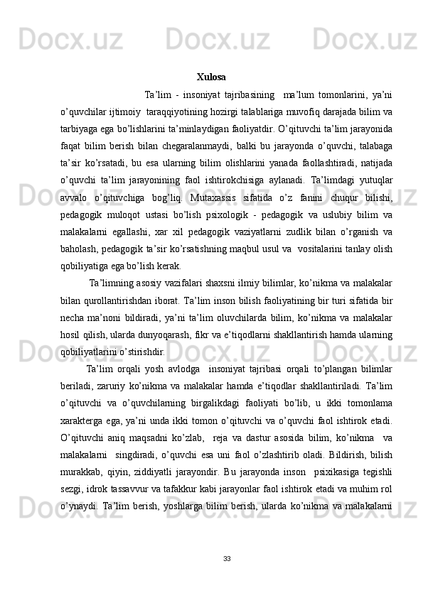 Xulosa
                          Ta’lim   -   insoniyat   tajribasining     ma’lum   tomonlarini,   ya’ni
o’quvchilar ijtimoiy  taraqqiyotining hozirgi talablariga muvofiq darajada bilim va
tarbiyaga ega bo’lishlarini ta’minlaydigan faoliyatdir. O’qituvchi ta’lim jarayonida
faqat   bilim   berish   bilan   chegaralanmaydi,   balki   bu   jarayonda   o’quvchi,   talabaga
ta’sir   ko’rsatadi,   bu   esa   ularning   bilim   olishlarini   yanada   faollashtiradi,   natijada
o’quvchi   ta’lim   jarayonining   faol   ishtirokchisiga   aylanadi.   Ta’limdagi   yutuqlar
avvalo   o’qituvchiga   bog’liq.   Mutaxassis   sifatida   o’z   fanini   chuqur   bilishi,
pedagogik   muloqot   ustasi   bo’lish   psixologik   -   pedagogik   va   uslubiy   bilim   va
malakalarni   egallashi,   xar   xil   pedagogik   vaziyatlarni   zudlik   bilan   o’rganish   va
baholash, pedagogik ta’sir ko’rsatishning maqbul usul va   vositalarini tanlay olish
qobiliyatiga ega bo’lish kerak.
  Ta’limning asosiy vazifalari shaxsni ilmiy bilimlar, ko’nikma va malakalar
bilan qurollantirishdan iborat. Ta’lim inson bilish faoliyatining bir turi sifatida bir
necha   ma’noni   bildiradi,   ya’ni   ta’lim   oluvchilarda   bilim,   ko’nikma   va   malakalar
hosil qilish, ularda dunyoqarash, fikr va e’tiqodlarni shakllantirish hamda ularning
qobiliyatlarini o’stirishdir.
Ta’lim   orqali   yosh   avlodga     insoniyat   tajribasi   orqali   to’plangan   bilimlar
beriladi,   zaruriy   ko’nikma   va   malakalar   hamda   e’tiqodlar   shakllantiriladi.   Ta’lim
o’qituvchi   va   o’quvchilarning   birgalikdagi   faoliyati   bo’lib,   u   ikki   tomonlama
xarakterga   ega,   ya’ni   unda   ikki   tomon   o’qituvchi   va   o’quvchi   faol   ishtirok   etadi.
O’qituvchi   aniq   maqsadni   ko’zlab,     reja   va   dastur   asosida   bilim,   ko’nikma     va
malakalarni     singdiradi,   o’quvchi   esa   uni   faol   o’zlashtirib   oladi.   Bildirish,   bilish
murakkab,   qiyin,   ziddiyatli   jarayondir.   Bu   jarayonda   inson     psixikasiga   tegishli
sezgi, idrok tassavvur va tafakkur kabi jarayonlar faol ishtirok etadi va muhim rol
o’ynaydi.   Ta’lim   berish,   yoshlarga   bilim   berish,   ularda   ko’nikma   va   malakalarni
33