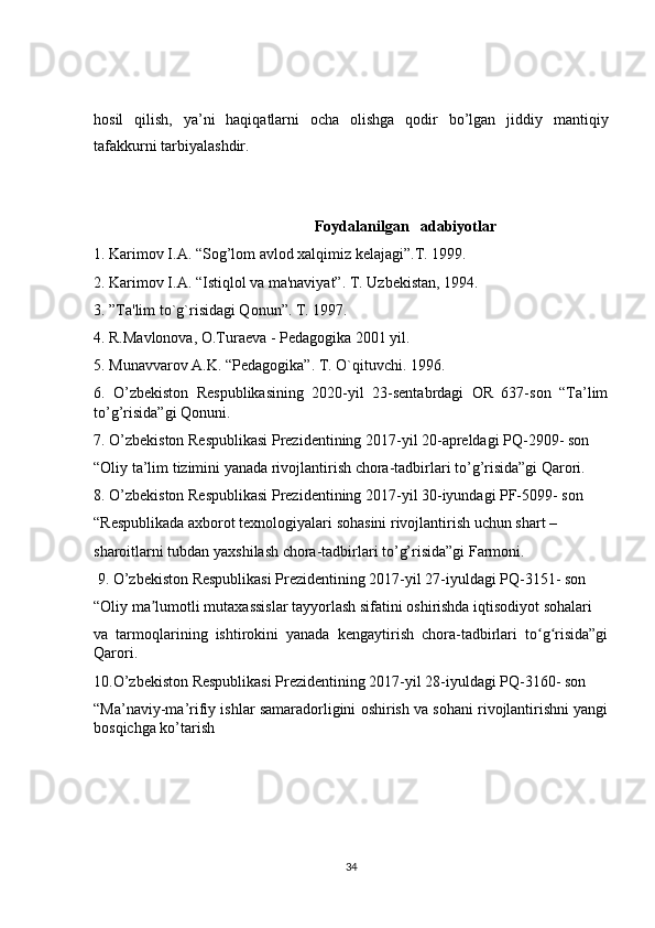 hosil   qilish,   ya’ni   haqiqatlarni   ocha   olishga   qodir   bo’lgan   jiddiy   mantiqiy
tafakkurni tarbiyalashdir.
Foydalanilgan   adabiyotlar
1. Karimov I.A. “Sog’lom avlod xalqimiz kеlajagi”.T. 1999.
2. Karimov I.A. “Istiqlol va ma'naviyat”. T. Uzbеkistan, 1994.
3. ”Ta'lim to`g`risidagi Qonun”. T. 1997.
4. R.Mavlonova, O.Turaеva - Pеdagogika 2001 yil.
5. Munavvarov A.K. “Pеdagogika”. T. O`qituvchi. 1996.
6.   O’zbekiston   Respublikasining   2020-yil   23-sentabrdagi   OR   637-son   “Ta’lim
to’g’risida”gi Qonuni. 
7. O’zbekiston Respublikasi Prezidentining 2017-yil 20-apreldagi PQ-2909- son 
“Oliy ta’lim tizimini yanada rivojlantirish chora-tadbirlari to’g’risida”gi Qarori. 
8. O’zbekiston Respublikasi Prezidentining 2017-yil 30-iyundagi PF-5099- son 
“Respublikada axborot texnologiyalari sohasini rivojlantirish uchun shart –
sharoitlarni tubdan yaxshilash chora-tadbirlari to’g’risida”gi Farmoni.
 9. O’zbekiston Respublikasi Prezidentining 2017-yil 27-iyuldagi PQ-3151- son 
“Oliy ma lumotli mutaxassislar tayyorlash sifatini oshirishda iqtisodiyot sohalari ʼ
va   tarmoqlarining   ishtirokini   yanada   kengaytirish   chora-tadbirlari   to g risida”gi	
ʻ ʻ
Qarori. 
10.O’zbekiston Respublikasi Prezidentining 2017-yil 28-iyuldagi PQ-3160- son 
“Ma’naviy-ma’rifiy ishlar samaradorligini oshirish va sohani rivojlantirishni yangi
bosqichga ko’tarish
34
