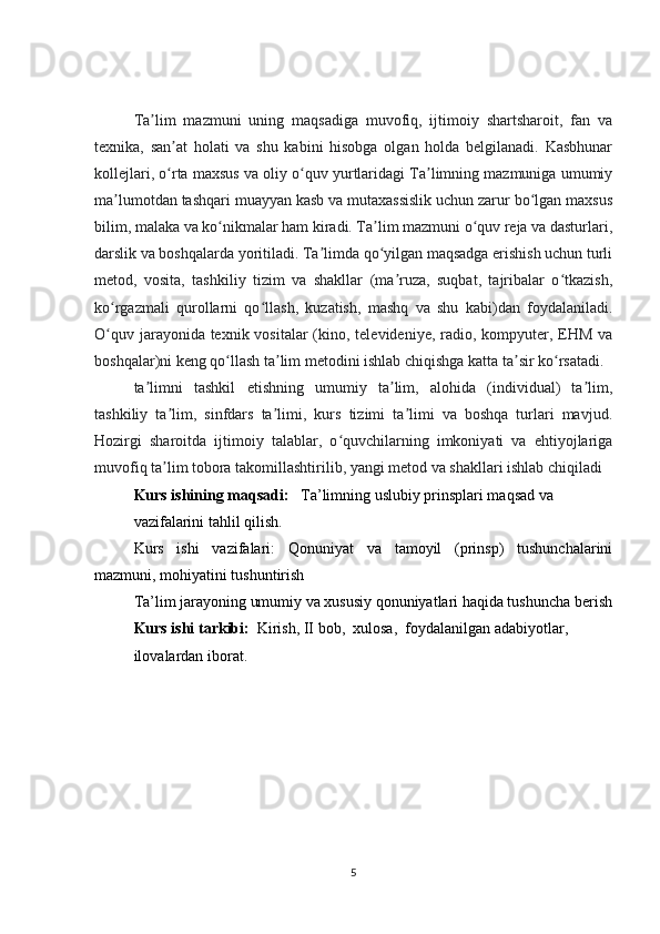 Ta lim   mazmuni   uning   maqsadiga   muvofiq,   ijtimoiy   shartsharoit,   fan   vaʼ
texnika,   san at   holati   va   shu   kabini   hisobga   olgan   holda   belgilanadi.   Kasbhunar	
ʼ
kollejlari, o rta maxsus va oliy o quv yurtlaridagi Ta limning mazmuniga umumiy
ʻ ʻ ʼ
ma lumotdan tashqari muayyan kasb va mutaxassislik uchun zarur bo lgan maxsus	
ʼ ʻ
bilim, malaka va ko nikmalar ham kiradi. Ta lim mazmuni o quv reja va dasturlari,	
ʻ ʼ ʻ
darslik va boshqalarda yoritiladi. Ta limda qo yilgan maqsadga erishish uchun turli	
ʼ ʻ
metod,   vosita,   tashkiliy   tizim   va   shakllar   (ma ruza,   suqbat,   tajribalar   o tkazish,	
ʼ ʻ
ko rgazmali   qurollarni   qo llash,   kuzatish,   mashq   va   shu   kabi)dan   foydalaniladi.	
ʻ ʻ
O quv jarayonida texnik vositalar  (kino, televideniye, radio, kompyuter, EHM va
ʻ
boshqalar)ni keng qo llash ta lim metodini ishlab chiqishga katta ta sir ko rsatadi.	
ʻ ʼ ʼ ʻ
ta limni   tashkil   etishning   umumiy   ta lim,   alohida   (individual)   ta lim,	
ʼ ʼ ʼ
tashkiliy   ta lim,   sinfdars   ta limi,   kurs   tizimi   ta limi   va   boshqa   turlari   mavjud.	
ʼ ʼ ʼ
Hozirgi   sharoitda   ijtimoiy   talablar,   o quvchilarning   imkoniyati   va   ehtiyojlariga	
ʻ
muvofiq ta lim tobora takomillashtirilib, yangi metod va shakllari ishlab chiqiladi	
ʼ
Kurs ishining maqsadi:    Ta’limning uslubiy prinsplari maqsad va 
vazifalarini tahlil qilish.
Kurs   ishi   vazifalari:   Qonuniyat   va   tamoyil   (prinsp)   tushunchalarini
mazmuni, mohiyatini tushuntirish
Ta’lim jarayoning umumiy va xususiy qonuniyatlari haqida tushuncha berish
Kurs ishi tarkibi:    Kirish, II bob,    xulosa,    foydalanilgan adabiyotlar, 
ilovalardan iborat.
         
5