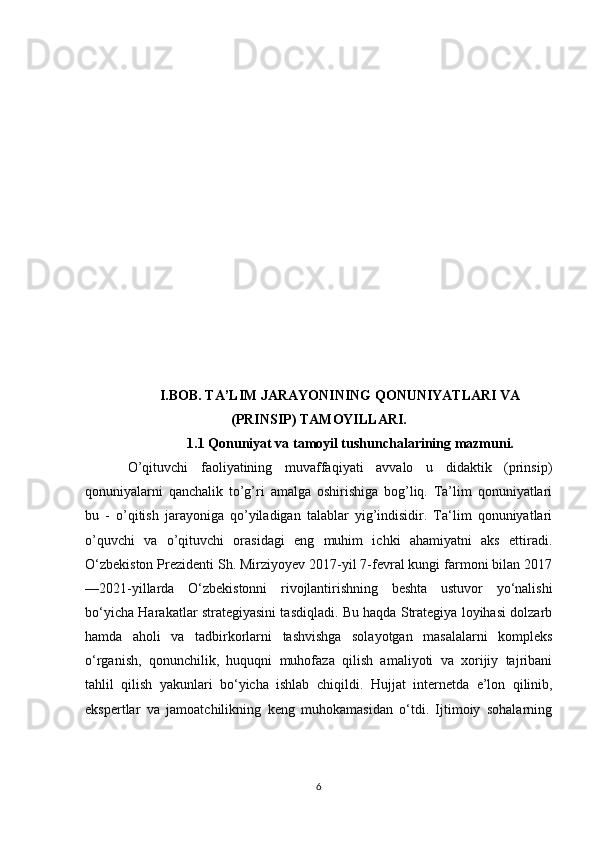       
I.BOB. TA’LIM JARAYONINING QONUNIYATLARI VA
(PRINSIP) TAMOYILLARI.
                  1.1 Qonuniyat va tamoyil tushunchalarining mazmuni.
O’qituvchi   faoliyatining   muvaffaqiyati   avvalo   u   didaktik   (prinsip)
qonuniyalarni   qanchalik   to’g’ri   amalga   oshirishiga   bog’liq.   Ta’lim   qonuniyatlari
bu   -   o’qitish   jarayoniga   qo’yiladigan   talablar   yig’indisidir.   Ta‘lim   qonuniyatlari
o’quvchi   va   o’qituvchi   orasidagi   eng   muhim   ichki   ahamiyatni   aks   ettiradi.
O‘zbekiston Prezidenti Sh. Mirziyoyev 2017-yil 7-fevral kungi farmoni bilan 2017
—2021-yillarda   O‘zbekistonni   rivojlantirishning   beshta   ustuvor   yo‘nalishi
bo‘yicha Harakatlar strategiyasini tasdiqladi. Bu haqda Strategiya loyihasi dolzarb
hamda   aholi   va   tadbirkorlarni   tashvishga   solayotgan   masalalarni   kompleks
o‘rganish,   qonunchilik,   huquqni   muhofaza   qilish   amaliyoti   va   xorijiy   tajribani
tahlil   qilish   yakunlari   bo‘yicha   ishlab   chiqildi.   Hujjat   internetda   e’lon   qilinib,
ekspertlar   va   jamoatchilikning   keng   muhokamasidan   o‘tdi.   Ijtimoiy   sohalarning
6 