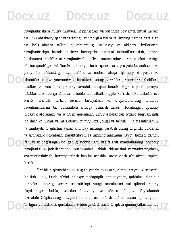 rivojlantirishida  milliy  mustaqillik  prinsiplari  va   xalqning  boy  intellektual   merosi
va umumbashariy qadriyatlarining ustuvorligi asosida ta’limning barcha darajalari
va   bo’g’inlarida   ta’lim   oluvchilarning   ma’naviy   va   ahloqiy   fazilatlarini
rivojlantirishga   hamda   ta’limni   boshqarish   tizimini   takomillashtirish,   jamoat
boshqaruvi   shakllarini   rivojlantirish,   ta’lim   muassasalarini   mintaqalashtirishga
e`tibor qaratilgan.  Ma’lumki, qonuniyat-bu barqaror, zaruriy u yoki bu xodisalar va
jarayonlar   o’rtasidagi   mutanosiblik   va   muhim   aloqa.   Ijtimoiy   ehtiyojlar   va
sharoitlar   o’quv   jarayonining   harakteri,   uning   vazifalari,   mazmuni,   shakllari,
usullari   va   vositalari   qonuniy   ravishda   aniqlab   beradi.   Agar   o’qitish   jamiyat
talablarini   e’tiborga   olmasa,   u   holda   uni,   albatta,   qayta   ko’rish,   takomillashtirish
kerak.   Demak,   ta’lim   berish,   tarbiyalash   va   o’quvchilarning   umumiy
rivojlanishlarini   bir   butunlikda   amalga   oshirish   zarur.   Ifodalangan   qonuniy
didaktik   aloqalarni   va   o’qitish   qoidalarini   ilmiy   asoslangan   o’zaro   bog’lanishda
qo’llash ko’nikma va malakalarni cuqur,puxta , ongli va  ta’sirli   o’zlashtirilishini
ta’minlaydi.   O’qitishni   aynan   shunday   natijaga   qaratish   uning   onglilik,   puxtalik,
ta’sirchanlik   qoidalarini   harakterlaydi.Ta’limning   mazmuni   hayot,   hozirgi   zamon
fani   bilan  bog’langan   bo’lganligi   uchun  ham,   vazifalarda  mamlakatning   iqtisodiy
rivojlanishini   jadallashtirish   muammolari,   ishlab   chiqarishni   mexanizatsiyalash,
avtomatlashtirish,   kompyuterlash   kabilar   asosida   intensivlash   o’z   aksini   topishi
kerak.
Har bir o’qituvchi shuni anglab yetishi muhimki, o’quv jarayonini samarali
ko’rish   -   bu,   ishda   o’zini   oqlagan   pedagogik   qonuniyatlar,   qoidalar,   didaktik
qoidalarni   hozirgi   zamon   sharoitidagi   yangi   masalalarni   xal   qilishda   ijodiy
foydalangan   holda,   ulardan   butunlay   va   o’zaro   aloqada   foydalanish
demakdir.O’qitishning   muqobil   tomonlarini   tanlash   uchun   butun   qonuniyatlar
birligini va didaktik qoidalarini e’tiborga olish zarur.O’qitish qonuniyatlaridan uni
7 