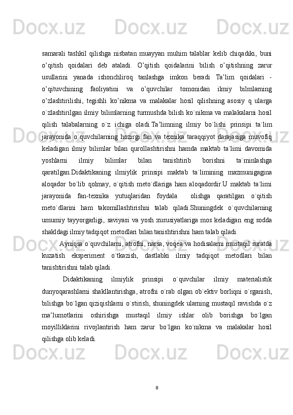 samarali   tashkil   qilishga   nisbatan   muayyan   muhim   talablar   kelib   chiqadiki,   buni
o’qitish   qoidalari   deb   ataladi.   O’qitish   qoidalarini   bilish   o’qitishning   zarur
usullarini   yanada   ishonchliroq   tanlashga   imkon   beradi   Ta’lim   qoidalari   -
o’qituvchining   faoliyatini   va   o’quvchilar   tomonidan   ilmiy   bilmlarning
o’zlashtirilishi,   tegishli   ko’nikma   va   malakalar   hosil   qilishning   asosiy   q   ularga
o`zlashtirilgan ilmiy bilimlarning turmushda bilish ko`nikma va malakalarni hosil
qilish   talabalarning   o`z   ichiga   oladi.Ta’limning   ilmiy   bo`lishi   prinsipi   ta`lim
jarayonida   o`quvchilarning   hozirgi   fan   va   texnika   taraqqiyot   darajasiga   muvofiq
keladigan   ilmiy   bilimlar   bilan   qurollashtirishni   hamda   maktab   ta`limi   davomida
yoshlarni   ilmiy   bilimlar   bilan   tanishtirib   borishni   ta`minlashga
qaratilgan.Didaktikaning   ilmiylik   prinsipi   maktab   ta`limining   mazmunigagina
aloqador   bo`lib   qolmay,   o`qitish   meto`dlariga   ham   aloqadordir.U   maktab   ta`limi
jarayonida   fan-texnika   yutuqlaridan   foydala     olishga   qaratilgan   o`qitish
meto`dlarini   ham   takomillashtirishni   talab   qiladi.Shuningdek   o`quvchilarning
umumiy  tayyorgarligi,  saviyasi   va  yosh   xususiyatlariga  mos   keladigan  eng  sodda
shakldagi ilmiy tadqiqot metodlari bilan tanishtirishni ham talab qiladi. 
Ayniqsa o`quvchilarni, atrofni, narsa, voqea va hodisalarni mustaqil suratda
kuzatish   eksperiment   o`tkazish,   dastlabki   ilmiy   tadqiqot   metodlari   bilan
tanishtirishni talab qiladi.
Didaktikaning   ilmiylik   prinsipi   o`quvchilar   ilmiy   materialistik
dunyoqarashlarni shakllantirishga, atrofni o`rab olgan ob`ektiv borliqni o`rganish,
bilishga bo`lgan qiziqishlarni o`stirish, shuningdek ularning mustaqil ravishda o`z
ma’lumotlarini   oshirishga   mustaqil   ilmiy   ishlar   olib   borishga   bo`lgan
moyilliklarini   rivojlantirish   ham   zarur   bo`lgan   ko`nikma   va   malakalar   hosil
qilishga olib keladi.
8 
