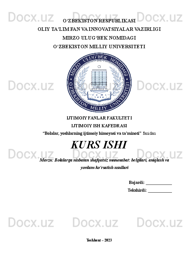 O‘ZBEKISTON RESPUBLIKASI 
OLIY TA’LIM FAN VA INNOVATSIYALAR VAZIRLIGI
MIRZO ULUG‘BEK NOMIDAGI 
O‘ZBEKISTON MILLIY UNIVERSITETI
IJTIMOIY FANLAR FAKULTETI
IJTIMOIY ISH KAFEDRASI
“Bolalar, yoshlarning ijtimoiy himoyasi va ta’minoti”  fanidan
KURS ISHI
Mavzu: Bolalarga nisbatan shafqatsiz munosabat: belgilari, aniqlash va
yordam ko‘rsatish usullari
    Bajardi:  ____________
Tekshirdi:  ___________
Toshkent – 2023  