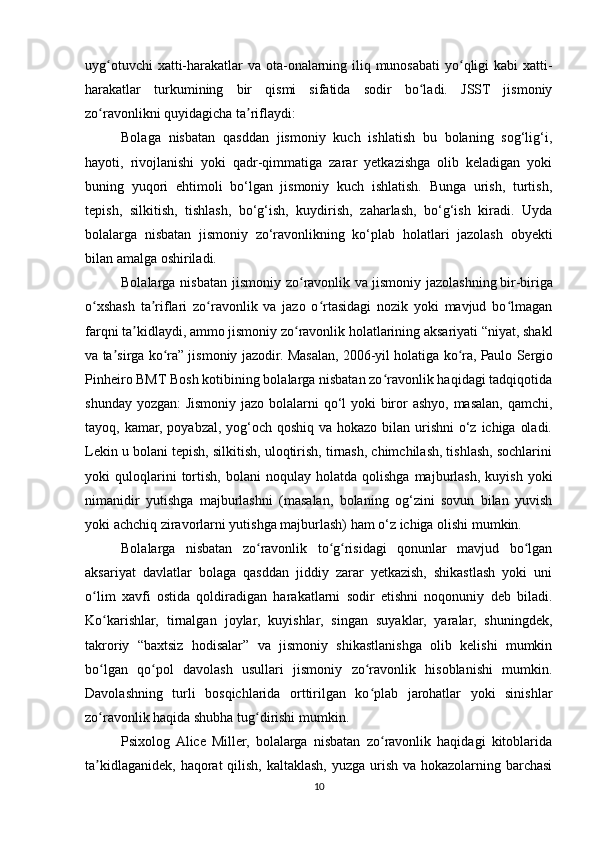 uyg otuvchi  xatti-harakatlar va ota-onalarning iliq munosabati  yo qligi kabi xatti-ʻ ʻ
harakatlar   turkumining   bir   qismi   sifatida   sodir   bo ladi.   JSST   jismoniy	
ʻ
zo ravonlikni quyidagicha ta riflaydi:	
ʻ ʼ
Bolaga   nisbatan   qasddan   jismoniy   kuch   ishlatish   bu   bolaning   sog‘lig‘i,
hayoti,   rivojlanishi   yoki   qadr-qimmatiga   zarar   yetkazishga   olib   keladigan   yoki
buning   yuqori   ehtimoli   bo‘lgan   jismoniy   kuch   ishlatish.   Bunga   urish,   turtish,
tepish,   silkitish,   tishlash,   bo‘g‘ish,   kuydirish,   zaharlash,   bo‘g‘ish   kiradi.   Uyda
bolalarga   nisbatan   jismoniy   zo‘ravonlikning   ko‘plab   holatlari   jazolash   obyekti
bilan amalga oshiriladi.
Bolalarga  nisbatan  jismoniy  zo ravonlik  va	
ʻ   jismoniy jazolashning   bir-biriga
o xshash   ta riflari   zo ravonlik   va   jazo   o rtasidagi   nozik   yoki   mavjud   bo lmagan	
ʻ ʼ ʻ ʻ ʻ
farqni ta kidlaydi, ammo jismoniy zo ravonlik holatlarining aksariyati “niyat, shakl	
ʼ ʻ
va ta sirga ko ra” jismoniy jazodir. Masalan, 2006-yil holatiga ko ra,	
ʼ ʻ ʻ   Paulo Sergio
Pinheiro   BMT Bosh kotibining bolalarga nisbatan zo ravonlik haqidagi tadqiqotida	
ʻ
shunday yozgan:  Jismoniy jazo bolalarni  qo‘l yoki biror ashyo, masalan, qamchi,
tayoq, kamar, poyabzal, yog‘och qoshiq va hokazo bilan urishni  o‘z ichiga oladi.
Lekin u bolani tepish, silkitish, uloqtirish, tirnash, chimchilash, tishlash, sochlarini
yoki   quloqlarini   tortish,   bolani   noqulay   holatda   qolishga   majburlash,   kuyish   yoki
nimanidir   yutishga   majburlashni   (masalan,   bolaning   og‘zini   sovun   bilan   yuvish
yoki achchiq ziravorlarni yutishga majburlash) ham o‘z ichiga olishi mumkin.
Bolalarga   nisbatan   zo ravonlik   to g risidagi   qonunlar   mavjud   bo lgan	
ʻ ʻ ʻ ʻ
aksariyat   davlatlar   bolaga   qasddan   jiddiy   zarar   yetkazish,   shikastlash   yoki   uni
o lim   xavfi   ostida   qoldiradigan   harakatlarni   sodir   etishni   noqonuniy   deb   biladi.	
ʻ
Ko karishlar,   tirnalgan   joylar,   kuyishlar,   singan   suyaklar,   yaralar,   shuningdek,	
ʻ
takroriy   “baxtsiz   hodisalar”   va   jismoniy   shikastlanishga   olib   kelishi   mumkin
bo lgan   qo pol   davolash   usullari   jismoniy   zo ravonlik   hisoblanishi   mumkin.
ʻ ʻ ʻ
Davolashning   turli   bosqichlarida   orttirilgan   ko plab   jarohatlar   yoki   sinishlar	
ʻ
zo ravonlik haqida shubha tug dirishi mumkin.	
ʻ ʻ
Psixolog  Alice   Miller,   bolalarga   nisbatan   zo ravonlik   haqidagi   kitoblarida	
ʻ
ta kidlaganidek, haqorat  qilish, kaltaklash, yuzga urish va hokazolarning barchasi	
ʼ
10 