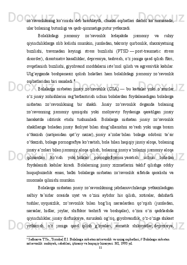 zo ravonlikning  ko rinishi  deb  hisoblaydi,  chunki   oqibatlari   darhol   ko rinmasada,ʻ ʻ ʻ
ular bolaning butunligi va qadr-qimmatiga putur yetkazadi.
Bolalikdagi   jismoniy   zo ravonlik   kelajakda   jismoniy   va   ruhiy	
ʻ
qiyinchiliklarga   olib  kelishi  mumkin,  jumladan,  takroriy  qurbonlik,  shaxsiyatning
buzilishi,   travmadan   keyingi   stress   buzilishi   (PTSD   —   post-traumatic   stress
disorder ), dissotsiativ kasalliklar, depressiya, tashvish, o z joniga qasd qilish fikri,	
ʻ
ovqatlanish buzilishi,   giyohvand moddalarni   iste mol qilish va agressivlik kabilar.	
ʼ
Ulg ayganda   boshpanasiz   qolish   holatlari   ham   bolalikdagi   jismoniy   zo ravonlik	
ʻ ʻ
oqibatlaridan biri sanaladi. 8
Bolalarga   nisbatan   jinsiy   zo ravonlik   (CSA)	
ʻ   —   bu   kattalar   yoki   o smirlar	ʻ
o z  jinsiy  xohishlarini  rag batlantirish  uchun  bolalardan  foydalanadigan  bolalarga	
ʻ ʻ
nisbatan   zo ravonlikning   bir   shakli.   Jinsiy   zo ravonlik   deganda   bolaning	
ʻ ʻ
zo ravonning   jismoniy   qoniqishi   yoki   moliyaviy   foydasiga   qaratilgan   jinsiy	
ʻ
harakatda   ishtirok   etishi   tushuniladi.   Bolalarga   nisbatan   jinsiy   zo ravonlik	
ʻ
shakllariga   boladan   jinsiy   faoliyat   bilan   shug ullanishni   so rash   yoki   unga   bosim	
ʻ ʻ
o tkazish   (natijasidan   qat iy   nazar),	
ʻ ʼ   jinsiy   a zolar	ʼ   bilan   bolaga   odobsiz   ta sir	ʼ
o tkazish, bolaga pornografiya ko rsatish, bola bilan haqiqiy	
ʻ ʻ   jinsiy aloqa , bolaning
jinsiy a zolari bilan jismoniy aloqa qilish, bolaning jinsiy a zolarini jismoniy aloqa	
ʼ ʼ
qilmasdan   ko rish   yoki	
ʻ   bolalar   pornografiyasini   yaratish   uchun   boladan
foydalanish   kabilar   kiradi.   Bolalarning   jinsiy   xizmatlarini   taklif   qilishga   oddiy
huquqbuzarlik   emas,   balki   bolalarga   nisbatan   zo ravonlik   sifatida   qaralishi   va	
ʻ
muomala qilinishi mumkin.
Bolalarga   nisbatan   jinsiy   zo ravonlikning   jabrlanuvchilariga   yetkaziladigan	
ʻ
salbiy   ta sirlar   orasida   uyat   va   o zini   aybdor   his   qilish,   xotiralar,   dahshatli	
ʼ ʻ
tushlar,   uyqusizlik ,   zo ravonlik   bilan   bog liq   narsalardan   qo rqish   (jumladan,	
ʻ ʻ ʻ
narsalar,   hidlar,   joylar,   shifokor   tashrifi   va   boshqalar),   o zini   o zi   qadrlashda	
ʻ ʻ
qiyinchiliklar,   jinsiy disfunksiya , surunkali og riq,	
ʻ   giyohvandlik , o z-o ziga shikast	ʻ ʻ
yetkazish,   o z   joniga   qasd   qilish   g oyalari,   somatik   shikoyatlar,	
ʻ ʻ   depressiya ,
8
 Safonova T.Ya., Tsymbal E.I. Bolalarga nisbatan zo'ravonlik va uning oqibatlari; // Bolalarga nisbatan 
zo'ravonlik: mohiyati, sabablari, ijtimoiy va huquqiy himoyasi. MI, 1993 yil.
11 