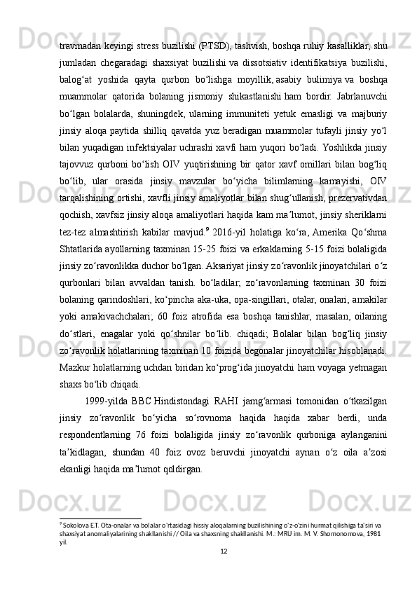 travmadan keyingi stress buzilishi (PTSD), tashvish, boshqa   ruhiy kasalliklar , shu
jumladan   chegaradagi   shaxsiyat   buzilishi   va   dissotsiativ   identifikatsiya   buzilishi,
balog at   yoshida   qayta   qurbon   bo lishga   moyillik,ʻ ʻ   asabiy   bulimiya   va   boshqa
muammolar   qatorida   bolaning   jismoniy   shikastlanishi   ham   bordir.   Jabrlanuvchi
bo lgan   bolalarda,   shuningdek,   ularning   immuniteti   yetuk   emasligi   va   majburiy	
ʻ
jinsiy   aloqa   paytida   shilliq   qavatda   yuz   beradigan   muammolar   tufayli   jinsiy   yo l	
ʻ
bilan yuqadigan  infektsiyalar  uchrashi  xavfi  ham   yuqori   bo ladi.  Yoshlikda  jinsiy	
ʻ
tajovvuz   qurboni   bo lish   OIV   yuqtirishning   bir   qator   xavf   omillari   bilan   bog liq	
ʻ ʻ
bo lib,   ular   orasida   jinsiy   mavzular   bo yicha   bilimlarning   kamayishi,   OIV	
ʻ ʻ
tarqalishining ortishi, xavfli  jinsiy amaliyotlar  bilan shug ullanish, prezervativdan	
ʻ
qochish, xavfsiz jinsiy aloqa amaliyotlari haqida kam ma lumot, jinsiy sheriklarni
ʼ
tez-tez   almashtirish   kabilar   mavjud. 9
  2016-yil   holatiga   ko ra,  Amerika   Qo shma	
ʻ ʻ
Shtatlarida ayollarning taxminan 15-25 foizi va erkaklarning 5-15 foizi bolaligida
jinsiy zo ravonlikka duchor bo lgan. Aksariyat jinsiy zo ravonlik jinoyatchilari o z	
ʻ ʻ ʻ ʻ
qurbonlari   bilan   avvaldan   tanish.   bo ladilar;   zo ravonlarning   taxminan   30   foizi	
ʻ ʻ
bolaning qarindoshlari, ko pincha aka-uka, opa-singillari, otalar, onalari, amakilar	
ʻ
yoki   amakivachchalari;   60   foiz   atrofida   esa   boshqa   tanishlar,   masalan,   oilaning
do stlari,   enagalar   yoki   qo shnilar   bo lib.   chiqadi;   Bolalar   bilan   bog liq   jinsiy	
ʻ ʻ ʻ ʻ
zo ravonlik holatlarining taxminan 10 foizida begonalar jinoyatchilar hisoblanadi.
ʻ
Mazkur holatlarning uchdan biridan ko prog ida jinoyatchi ham voyaga yetmagan	
ʻ ʻ
shaxs bo lib chiqadi.	
ʻ
1999-yilda   BBC   Hindistonda gi   RAHI   jamg armasi   tomonidan   o tkazilgan	
ʻ ʻ
jinsiy   zo ravonlik   bo yicha   so rovnoma   haqida   haqida   xabar   berdi,   unda	
ʻ ʻ ʻ
respondentlarning   76   foizi   bolaligida   jinsiy   zo ravonlik   qurboniga   aylanganini	
ʻ
ta kidlagan,   shundan   40   foiz   ovoz   beruvchi   jinoyatchi   aynan   o z   oila   a zosi	
ʼ ʻ ʼ
ekanligi haqida ma lumot qoldirgan.	
ʼ
9
 Sokolova E.T. Ota-onalar va bolalar o'rtasidagi hissiy aloqalarning buzilishining o'z-o'zini hurmat qilishiga ta'siri va 
shaxsiyat anomaliyalarining shakllanishi // Oila va shaxsning shakllanishi. M.: MRU im. M. V. Shomonomova, 1981 
yil.
12