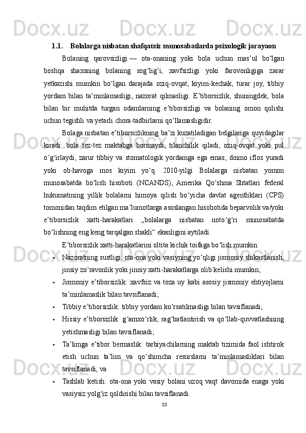 1.1. Bolalarga nisbatan shafqatsiz munosabatlarda psixologik jarayaon
Bolaning   qarovsizligi   —   ota-onaning   yoki   bola   uchun   mas’ul   bo lganʻ
boshqa   shaxsning   bolaning   sog lig i,   xavfsizligi   yoki   farovonligiga   zarar	
ʻ ʻ
yetkazishi   mumkin   bo lgan   darajada   oziq-ovqat,   kiyim-kechak,   turar   joy,   tibbiy	
ʻ
yordam   bilan   ta minlamasligi,   nazorat   qilmasligi.   E tiborsizlik,   shuningdek,   bola	
ʼ ʼ
bilan   bir   muhitda   turgan   odamlarning   e tiborsizligi   va   bolaning   omon   qolishi	
ʼ
uchun tegishli va yetarli chora-tadbirlarni qo llamasligidir.	
ʻ
Bolaga nisbatan e tiborsizlikning ba zi kuzatiladigan belgilariga quyidagilar	
ʼ ʼ
kiradi:   bola   tez-tez   maktabga   bormaydi,   tilanchilik   qiladi,   oziq-ovqat   yoki   pul
o g irlaydi,   zarur   tibbiy   va   stomatologik   yordamga   ega   emas,   doimo   iflos   yuradi	
ʻ ʻ
yoki   ob-havoga   mos   kiyim   yo q.   2010-yilgi   Bolalarga   nisbatan   yomon	
ʻ
munosabatda   bo lish   hisoboti   (NCANDS),   Amerika   Qo shma   Shtatlari   federal	
ʻ ʻ
hukumatining   yillik   bolalarni   himoya   qilish   bo yicha   davlat   agentliklari   (CPS)	
ʻ
tomonidan taqdim etilgan ma lumotlarga asoslangan hisobotida beparvolik va/yoki	
ʼ
e tiborsizlik   xatti-harakatlari   „bolalarga   nisbatan   noto g ri   munosabatda	
ʼ ʻ ʻ
bo lishning eng keng tarqalgan shakli“ ekanligini aytiladi
ʻ
E tiborsizlik xatti-harakatlarini oltita kichik toifaga bo lish mumkin:	
ʼ ʻ
 Nazoratning sustligi: ota-ona yoki vasiyning yo qligi jismoniy shikastlanish,	
ʻ
jinsiy zo ravonlik yoki jinoiy xatti-harakatlarga olib kelishi mumkin;	
ʻ
 Jismoniy   e tiborsizlik:   xavfsiz   va   toza   uy   kabi   asosiy   jismoniy   ehtiyojlarni	
ʼ
ta minlamaslik bilan tavsiflanadi;	
ʼ
 Tibbiy e tiborsizlik: tibbiy yordam ko rsatilmasligi bilan tavsiflanadi;	
ʼ ʻ
 Hissiy   e tiborsizlik:   g amxo rlik,  rag batlantirish   va   qo llab-quvvatlashning
ʼ ʻ ʻ ʻ ʻ
yetishmasligi bilan tavsiflanadi;
 Ta limga   e tibor   bermaslik:   tarbiyachilarning   maktab   tizimida   faol   ishtirok	
ʼ ʼ
etish   uchun   ta lim   va   qo shimcha   resurslarni   ta minlamasliklari   bilan	
ʼ ʻ ʼ
tavsiflanadi; va
 Tashlab   ketish:   ota-ona   yoki   vasiy   bolani   uzoq   vaqt   davomida   enaga   yoki
vasiysiz yolg iz qoldirishi bilan tavsiflanadi.	
ʻ
13 