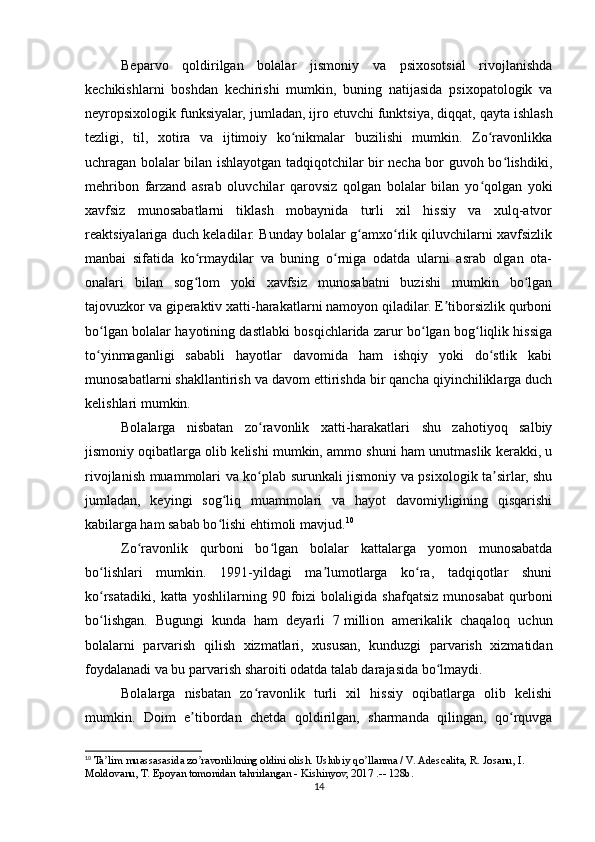 Beparvo   qoldirilgan   bolalar   jismoniy   va   psixosotsial   rivojlanishda
kechikishlarni   boshdan   kechirishi   mumkin,   buning   natijasida   psixopatologik   va
neyropsixologik funksiyalar, jumladan, ijro etuvchi funktsiya,   diqqat, qayta ishlash
tezligi,   til,   xotira   va   ijtimoiy   ko nikmalar   buzilishi   mumkin.   Zo ravonlikkaʻ ʻ
uchragan bolalar bilan ishlayotgan tadqiqotchilar bir necha bor guvoh bo lishdiki,	
ʻ
mehribon   farzand   asrab   oluvchilar   qarovsiz   qolgan   bolalar   bilan   yo qolgan   yoki	
ʻ
xavfsiz   munosabatlarni   tiklash   mobaynida   turli   xil   hissiy   va   xulq-atvor
reaktsiyalariga duch keladilar. Bunday bolalar g amxo rlik qiluvchilarni xavfsizlik	
ʻ ʻ
manbai   sifatida   ko rmaydilar   va   buning   o rniga   odatda   ularni   asrab   olgan   ota-	
ʻ ʻ
onalari   bilan   sog lom   yoki   xavfsiz   munosabatni   buzishi   mumkin   bo lgan
ʻ ʻ
tajovuzkor va giperaktiv xatti-harakatlarni namoyon qiladilar. E tiborsizlik qurboni	
ʼ
bo lgan bolalar hayotining dastlabki bosqichlarida zarur bo lgan bog liqlik hissiga	
ʻ ʻ ʻ
to yinmaganligi   sababli   hayotlar   davomida   ham   ishqiy   yoki   do stlik   kabi
ʻ ʻ
munosabatlarni shakllantirish va davom ettirishda bir qancha qiyinchiliklarga duch
kelishlari mumkin.
Bolalarga   nisbatan   zo ravonlik   xatti-harakatlari   shu   zahotiyoq   salbiy	
ʻ
jismoniy oqibatlarga olib kelishi mumkin, ammo shuni ham unutmaslik kerakki, u
rivojlanish muammolari va ko plab surunkali jismoniy va psixologik ta sirlar, shu
ʻ ʼ
jumladan,   keyingi   sog liq   muammolari   va   hayot   davomiyligining   qisqarishi	
ʻ
kabilarga ham sabab bo lishi ehtimoli mavjud.
ʻ 10
Zo ravonlik   qurboni   bo lgan   bolalar   kattalarga   yomon   munosabatda	
ʻ ʻ
bo lishlari   mumkin.   1991-yildagi   ma lumotlarga   ko ra,   tadqiqotlar   shuni	
ʻ ʼ ʻ
ko rsatadiki,   katta   yoshlilarning  90   foizi   bolaligida  shafqatsiz   munosabat   qurboni
ʻ
bo lishgan.   Bugungi   kunda   ham   deyarli   7
ʻ   million   amerikalik   chaqaloq   uchun
bolalarni   parvarish   qilish   xizmatlari,   xususan,   kunduzgi   parvarish   xizmatidan
foydalanadi va bu parvarish sharoiti odatda talab darajasida bo lmaydi.	
ʻ
Bolalarga   nisbatan   zo ravonlik   turli   xil   hissiy   oqibatlarga   olib   kelishi	
ʻ
mumkin.   Doim   e tibordan   chetda   qoldirilgan,   sharmanda   qilingan,   qo rquvga	
ʼ ʻ
10
 Ta lim muassasasida zo ravonlikning oldini olish. Uslubiy qo llanma / V. Аdescalita, R. Josanu, I. 	
ʼ ʼ ʼ
Moldovanu, T. Epoyan tomonidan tahrirlangan - Kishinyov, 2017 .-- 128b.
14 