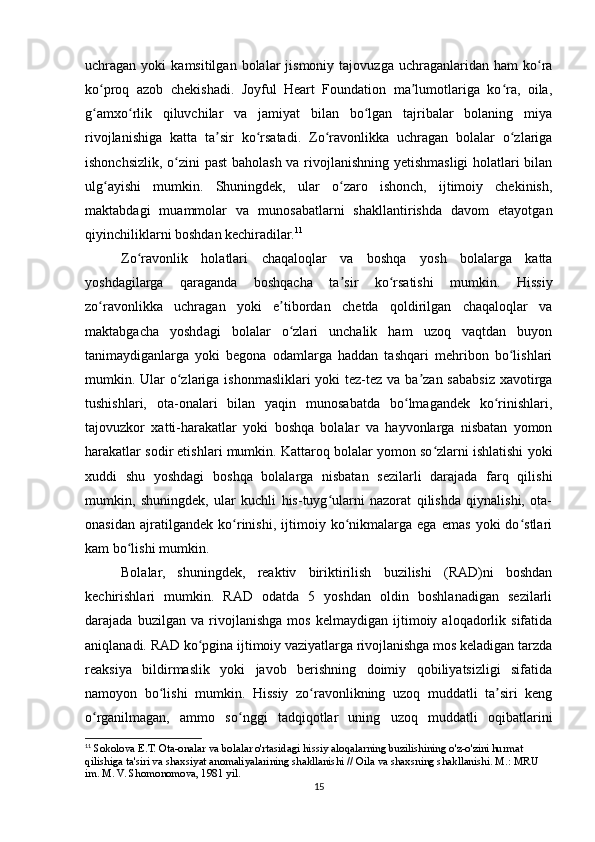 uchragan  yoki   kamsitilgan  bolalar   jismoniy  tajovuzga  uchraganlaridan  ham  ko raʻ
ko proq   azob   chekishadi.   Joyful   Heart   Foundation   ma lumotlariga   ko ra,   oila,	
ʻ ʼ ʻ
g amxo rlik   qiluvchilar   va   jamiyat   bilan   bo lgan   tajribalar   bolaning   miya
ʻ ʻ ʻ
rivojlanishiga   katta   ta sir   ko rsatadi.   Zo ravonlikka   uchragan   bolalar   o zlariga	
ʼ ʻ ʻ ʻ
ishonchsizlik, o zini past baholash va rivojlanishning yetishmasligi  holatlari bilan	
ʻ
ulg ayishi   mumkin.   Shuningdek,   ular   o zaro   ishonch,   ijtimoiy   chekinish,	
ʻ ʻ
maktabdagi   muammolar   va   munosabatlarni   shakllantirishda   davom   etayotgan
qiyinchiliklarni boshdan kechiradilar. 11
Zo ravonlik   holatlari   chaqaloqlar   va   boshqa   yosh   bolalarga   katta	
ʻ
yoshdagilarga   qaraganda   boshqacha   ta sir   ko rsatishi   mumkin.   Hissiy	
ʼ ʻ
zo ravonlikka   uchragan   yoki   e tibordan   chetda   qoldirilgan   chaqaloqlar   va	
ʻ ʼ
maktabgacha   yoshdagi   bolalar   o zlari   unchalik   ham   uzoq   vaqtdan   buyon	
ʻ
tanimaydiganlarga   yoki   begona   odamlarga   haddan   tashqari   mehribon   bo lishlari	
ʻ
mumkin. Ular o zlariga ishonmasliklari yoki  tez-tez va ba zan sababsiz xavotirga	
ʻ ʼ
tushishlari,   ota-onalari   bilan   yaqin   munosabatda   bo lmagandek   ko rinishlari,	
ʻ ʻ
tajovuzkor   xatti-harakatlar   yoki   boshqa   bolalar   va   hayvonlarga   nisbatan   yomon
harakatlar sodir etishlari mumkin. Kattaroq bolalar yomon so zlarni ishlatishi yoki	
ʻ
xuddi   shu   yoshdagi   boshqa   bolalarga   nisbatan   sezilarli   darajada   farq   qilishi
mumkin,   shuningdek,   ular   kuchli   his-tuyg ularni   nazorat   qilishda   qiynalishi,   ota-	
ʻ
onasidan   ajratilgandek   ko rinishi,   ijtimoiy   ko nikmalarga   ega   emas   yoki   do stlari	
ʻ ʻ ʻ
kam bo lishi mumkin.	
ʻ
Bolalar,   shuningdek,   reaktiv   biriktirilish   buzilishi   (RAD)ni   boshdan
kechirishlari   mumkin.   RAD   odatda   5   yoshdan   oldin   boshlanadigan   sezilarli
darajada   buzilgan   va   rivojlanishga   mos   kelmaydigan   ijtimoiy   aloqadorlik   sifatida
aniqlanadi. RAD ko pgina ijtimoiy vaziyatlarga rivojlanishga mos keladigan tarzda	
ʻ
reaksiya   bildirmaslik   yoki   javob   berishning   doimiy   qobiliyatsizligi   sifatida
namoyon   bo lishi   mumkin.   Hissiy   zo ravonlikning   uzoq   muddatli   ta siri   keng	
ʻ ʻ ʼ
o rganilmagan,   ammo   so nggi   tadqiqotlar   uning   uzoq   muddatli   oqibatlarini	
ʻ ʻ
11
 Sokolova E.T. Ota-onalar va bolalar o'rtasidagi hissiy aloqalarning buzilishining o'z-o'zini hurmat 
qilishiga ta'siri va shaxsiyat anomaliyalarining shakllanishi // Oila va shaxsning shakllanishi. M.: MRU 
im. M. V. Shomonomova, 1981 yil.
15