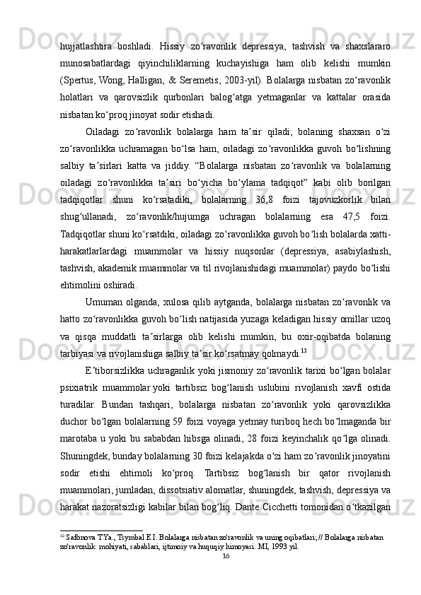 hujjatlashtira   boshladi.   Hissiy   zo ravonlik   depressiya,   tashvish   va   shaxslararoʻ
munosabatlardagi   qiyinchiliklarning   kuchayishiga   ham   olib   kelishi   mumkin
(Spertus, Wong, Halligan, &  Seremetis, 2003-yil). Bolalarga nisbatan zo ravonlik	
ʻ
holatlari   va   qarovsizlik   qurbonlari   balog atga   yetmaganlar   va   kattalar   orasida	
ʻ
nisbatan ko proq jinoyat sodir etishadi.	
ʻ
Oiladagi   zo ravonlik   bolalarga   ham   ta sir   qiladi;   bolaning   shaxsan   o zi	
ʻ ʼ ʻ
zo ravonlikka   uchramagan   bo lsa   ham,   oiladagi   zo ravonlikka   guvoh   bo lishning	
ʻ ʻ ʻ ʻ
salbiy   ta sirlari   katta   va   jiddiy.   “Bolalarga   nisbatan   zo ravonlik   va   bolalarning	
ʼ ʻ
oiladagi   zo ravonlikka   ta siri   bo yicha   bo ylama   tadqiqot”   kabi   olib   borilgan	
ʻ ʼ ʻ ʻ
tadqiqotlar   shuni   ko rsatadiki,   bolalarning   36,8   foizi   tajovuzkorlik   bilan	
ʻ
shug ullanadi,   zo ravonlik/hujumga   uchragan   bolalarning   esa   47,5   foizi.	
ʻ ʻ
Tadqiqotlar shuni ko rsatdiki, oiladagi zo ravonlikka guvoh bo lish bolalarda xatti-	
ʻ ʻ ʻ
harakatlarlardagi   muammolar   va   hissiy   nuqsonlar   (depressiya,   asabiylashish,
tashvish, akademik muammolar va til rivojlanishidagi muammolar) paydo bo lishi	
ʻ
ehtimolini oshiradi.
Umuman olganda, xulosa  qilib aytganda,  bolalarga nisbatan  zo ravonlik va	
ʻ
hatto zo ravonlikka guvoh bo lish natijasida yuzaga keladigan hissiy omillar uzoq	
ʻ ʻ
va   qisqa   muddatli   ta sirlarga   olib   kelishi   mumkin,   bu   oxir-oqibatda   bolaning	
ʼ
tarbiyasi va rivojlanishiga salbiy ta sir ko rsatmay qolmaydi.	
ʼ ʻ 12
E tiborsizlikka uchraganlik yoki jismoniy zo ravonlik tarixi bo lgan bolalar	
ʼ ʻ ʻ
psixiatrik   muammolar   yoki   tartibsiz   bog lanish   uslubini   rivojlanish   xavfi   ostida	
ʻ
turadilar.   Bundan   tashqari,   bolalarga   nisbatan   zo ravonlik   yoki   qarovsizlikka	
ʻ
duchor bo lgan bolalarning 59 foizi voyaga yetmay turiboq hech bo lmaganda bir	
ʻ ʻ
marotaba   u   yoki   bu   sababdan   hibsga   olinadi,   28  foizi   keyinchalik   qo lga   olinadi.	
ʻ
Shuningdek, bunday bolalarning 30 foizi kelajakda o zi ham zo ravonlik jinoyatini	
ʻ ʻ
sodir   etishi   ehtimoli   ko proq.   Tartibsiz   bog lanish   bir   qator   rivojlanish	
ʻ ʻ
muammolari, jumladan, dissotsiativ alomatlar, shuningdek, tashvish, depressiya va
harakat nazoratsizligi kabilar bilan bog liq. Dante Cicchetti tomonidan o tkazilgan	
ʻ ʻ
12
 Safonova T.Ya., Tsymbal E.I. Bolalarga nisbatan zo'ravonlik va uning oqibatlari; // Bolalarga nisbatan 
zo'ravonlik: mohiyati, sabablari, ijtimoiy va huquqiy himoyasi. MI, 1993 yil.
16 