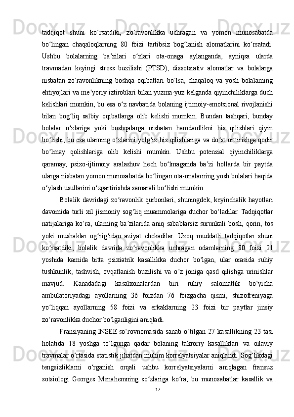 tadqiqot   shuni   ko rsatdiki,   zo ravonlikka   uchragan   va   yomon   munosabatdaʻ ʻ
bo lingan   chaqaloqlarning   80   foizi   tartibsiz   bog lanish   alomatlarini   ko rsatadi.	
ʻ ʻ ʻ
Ushbu   bolalarning   ba zilari   o zlari   ota-onaga   aylanganda,   ayniqsa   ularda	
ʼ ʻ
travmadan   keyingi   stress   buzilishi   (PTSD),   dissotsiativ   alomatlar   va   bolalarga
nisbatan   zo ravonlikning   boshqa   oqibatlari   bo lsa,   chaqaloq   va   yosh   bolalarning	
ʻ ʻ
ehtiyojlari va me yoriy iztiroblari bilan yuzma-yuz kelganda qiyinchiliklarga duch	
ʼ
kelishlari mumkin, bu esa o z navbatida bolaning ijtimoiy-emotsional  rivojlanishi	
ʻ
bilan   bog liq   salbiy   oqibatlarga   olib   kelishi   mumkin.   Bundan   tashqari,   bunday	
ʻ
bolalar   o zlariga   yoki   boshqalarga   nisbatan   hamdardlikni   his   qilishlari   qiyin
ʻ
bo lishi, bu esa ularning o zlarini yolg iz his qilishlariga va do st orttirishga qodir	
ʻ ʻ ʻ ʻ
bo lmay   qolishlariga   olib   kelishi   mumkin.   Ushbu   potensial   qiyinchiliklarga
ʻ
qaramay,   psixo-ijtimoiy   aralashuv   hech   bo lmaganda   ba zi   hollarda   bir   paytda	
ʻ ʼ
ularga nisbatan yomon munosabatda bo lingan ota-onalarning yosh bolalari haqida	
ʻ
o ylash usullarini o zgartirishda samarali bo lishi mumkin.	
ʻ ʻ ʻ
Bolalik davridagi zo ravonlik qurbonlari, shuningdek, keyinchalik hayotlari	
ʻ
davomida   turli   xil   jismoniy   sog liq   muammolariga   duchor   bo ladilar.  Tadqiqotlar	
ʻ ʻ
natijalariga   ko ra,   ularning   ba zilarida   aniq   sabablarsiz   surunkali   bosh,   qorin,   tos	
ʻ ʼ
yoki   mushaklar   og rig idan   aziyat   chekadilar.   Uzoq   muddatli   tadqiqotlar   shuni	
ʻ ʻ
ko rsatdiki,   bolalik   davrida   zo ravonlikka   uchragan   odamlarning   80   foizi   21	
ʻ ʻ
yoshida   kamida   bitta   psixiatrik   kasallikka   duchor   bo lgan,   ular   orasida   ruhiy	
ʻ
tushkunlik,   tashvish,   ovqatlanish   buzilishi   va   o z   joniga   qasd   qilishga   urinishlar	
ʻ
mavjud.   Kanadadagi   kasalxonalardan   biri   ruhiy   salomatlik   bo yicha	
ʻ
ambulatoriyadagi   ayollarning   36   foizdan   76   foizgacha   qismi,   shizofreniyaga
yo liqqan   ayollarning   58   foizi   va   erkaklarning   23   foizi   bir   paytlar   jinsiy	
ʻ
zo ravonlikka duchor bo lganligini aniqladi.
ʻ ʻ
Fransiyaning   INSEE   so rovnomasida   sanab   o tilgan   27   kasallikning   23   tasi	
ʻ ʻ
holatida   18   yoshga   to lgunga   qadar   bolaning   takroriy   kasalliklari   va   oilaviy	
ʻ
travmalar o rtasida statistik jihatdan muhim korrelyatsiyalar aniqlandi. Sog likdagi	
ʻ ʻ
tengsizliklarni   o rganish   orqali   ushbu   korrelyatsiyalarni   aniqlagan   fransuz	
ʻ
sotsiologi   Georges   Menahemning   so zlariga   ko ra,   bu   munosabatlar   kasallik   va	
ʻ ʻ
17 