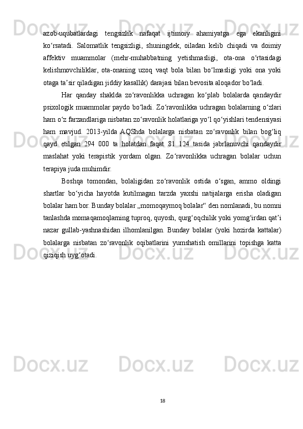 azob-uqubatlardagi   tengsizlik   nafaqat   ijtimoiy   ahamiyatga   ega   ekanligini
ko rsatadi.   Salomatlik   tengsizligi,   shuningdek,   oiladan   kelib   chiqadi   va   doimiyʻ
affektiv   muammolar   (mehr-muhabbatning   yetishmasligi,   ota-ona   o rtasidagi	
ʻ
kelishmovchiliklar,   ota-onaning   uzoq   vaqt   bola   bilan   bo lmasligi   yoki   ona   yoki	
ʻ
otaga ta sir qiladigan jiddiy kasallik) darajasi bilan bevosita aloqador bo ladi.	
ʼ ʻ
Har   qanday   shaklda   zo ravonlikka   uchragan   ko plab   bolalarda   qandaydir	
ʻ ʻ
psixologik muammolar paydo bo ladi. Zo ravonlikka uchragan bolalarning o zlari	
ʻ ʻ ʻ
ham o z farzandlariga nisbatan zo ravonlik holatlariga yo l qo yishlari tendensiyasi	
ʻ ʻ ʻ ʻ
ham   mavjud.   2013-yilda   AQShda   bolalarga   nisbatan   zo ravonlik   bilan   bog liq	
ʻ ʻ
qayd   etilgan   294   000   ta   holatdan   faqat   81   124   tasida   jabrlanuvchi   qandaydir
maslahat   yoki   terapistik   yordam   olgan.   Zo ravonlikka   uchragan   bolalar   uchun	
ʻ
terapiya juda muhimdir.
Boshqa   tomondan,   bolaligidan   zo ravonlik   ostida   o sgan,   ammo   oldingi	
ʻ ʻ
shartlar   bo yicha   hayotda   kutilmagan   tarzda   yaxshi   natijalarga   erisha   oladigan	
ʻ
bolalar ham bor. Bunday bolalar „momoqaymoq bolalar“ den nomlanadi, bu nomni
tanlashda   momaqamoqlarning tuproq, quyosh, qurg oqchilik yoki yomg irdan qat i	
ʻ ʻ ʼ
nazar   gullab-yashnashidan   ilhomlanilgan.   Bunday   bolalar   (yoki   hozirda   kattalar)
bolalarga   nisbatan   zo ravonlik   oqibatlarini   yumshatish   omillarini   topishga   katta	
ʻ
qiziqish uyg otadi.	
ʻ
18 