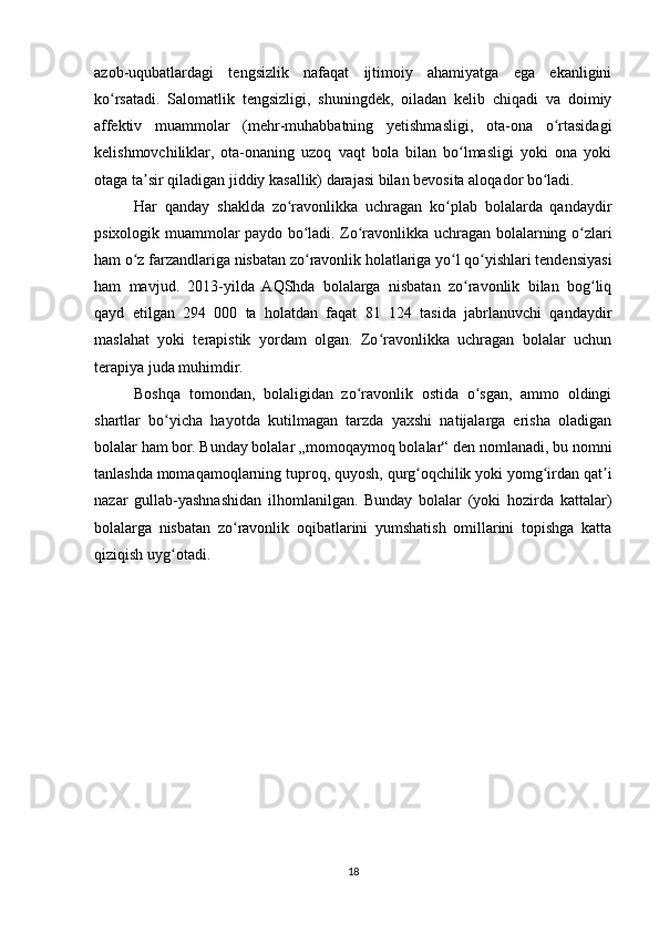 azob-uqubatlardagi   tengsizlik   nafaqat   ijtimoiy   ahamiyatga   ega   ekanligini
ko rsatadi.   Salomatlik   tengsizligi,   shuningdek,   oiladan   kelib   chiqadi   va   doimiyʻ
affektiv   muammolar   (mehr-muhabbatning   yetishmasligi,   ota-ona   o rtasidagi	
ʻ
kelishmovchiliklar,   ota-onaning   uzoq   vaqt   bola   bilan   bo lmasligi   yoki   ona   yoki	
ʻ
otaga ta sir qiladigan jiddiy kasallik) darajasi bilan bevosita aloqador bo ladi.	
ʼ ʻ
Har   qanday   shaklda   zo ravonlikka   uchragan   ko plab   bolalarda   qandaydir	
ʻ ʻ
psixologik muammolar paydo bo ladi. Zo ravonlikka uchragan bolalarning o zlari	
ʻ ʻ ʻ
ham o z farzandlariga nisbatan zo ravonlik holatlariga yo l qo yishlari tendensiyasi	
ʻ ʻ ʻ ʻ
ham   mavjud.   2013-yilda   AQShda   bolalarga   nisbatan   zo ravonlik   bilan   bog liq	
ʻ ʻ
qayd   etilgan   294   000   ta   holatdan   faqat   81   124   tasida   jabrlanuvchi   qandaydir
maslahat   yoki   terapistik   yordam   olgan.   Zo ravonlikka   uchragan   bolalar   uchun	
ʻ
terapiya juda muhimdir.
Boshqa   tomondan,   bolaligidan   zo ravonlik   ostida   o sgan,   ammo   oldingi	
ʻ ʻ
shartlar   bo yicha   hayotda   kutilmagan   tarzda   yaxshi   natijalarga   erisha   oladigan	
ʻ
bolalar ham bor. Bunday bolalar „momoqaymoq bolalar“ den nomlanadi, bu nomni
tanlashda   momaqamoqlarning tuproq, quyosh, qurg oqchilik yoki yomg irdan qat i	
ʻ ʻ ʼ
nazar   gullab-yashnashidan   ilhomlanilgan.   Bunday   bolalar   (yoki   hozirda   kattalar)
bolalarga   nisbatan   zo ravonlik   oqibatlarini   yumshatish   omillarini   topishga   katta	
ʻ
qiziqish uyg otadi.	
ʻ
18