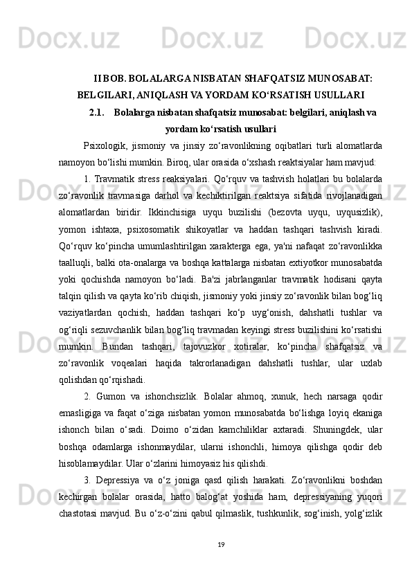 II BOB. BOLALARGA NISBATAN SHAFQATSIZ MUNOSABAT:
BELGILARI, ANIQLASH VA YORDAM KO‘RSATISH USULLARI
2.1. Bolalarga nisbatan shafqatsiz munosabat: belgilari, aniqlash va
yordam ko‘rsatish usullari
Psixologik,   jismoniy   va   jinsiy   zo‘ravonlikning   oqibatlari   turli   alomatlarda
namoyon bo‘lishi mumkin. Biroq, ular orasida o‘xshash reaktsiyalar ham mavjud: 
1. Travmatik  stress  reaksiyalari. Qo‘rquv va tashvish holatlari  bu bolalarda
zo‘ravonlik   travmasiga   darhol   va   kechiktirilgan   reaktsiya   sifatida   rivojlanadigan
alomatlardan   biridir.   Ikkinchisiga   uyqu   buzilishi   (bezovta   uyqu,   uyqusizlik),
yomon   ishtaxa,   psixosomatik   shikoyatlar   va   haddan   tashqari   tashvish   kiradi.
Qo‘rquv   ko‘pincha   umumlashtirilgan   xarakterga   ega,   ya'ni   nafaqat   zo‘ravonlikka
taalluqli, balki ota-onalarga va boshqa kattalarga nisbatan extiyotkor munosabatda
yoki   qochishda   namoyon   bo‘ladi.   Ba'zi   jabrlanganlar   travmatik   hodisani   qayta
talqin qilish va qayta ko‘rib chiqish, jismoniy yoki jinsiy zo‘ravonlik bilan bog‘liq
vaziyatlardan   qochish,   haddan   tashqari   ko‘p   uyg‘onish,   dahshatli   tushlar   va
og‘riqli sezuvchanlik bilan bog‘liq travmadan keyingi stress buzilishini ko‘rsatishi
mumkin.   Bundan   tashqari,   tajovuzkor   xotiralar,   ko‘pincha   shafqatsiz   va
zo‘ravonlik   voqealari   haqida   takrorlanadigan   dahshatli   tushlar,   ular   uxlab
qolishdan qo‘rqishadi. 
2.   Gumon   va   ishonchsizlik.   Bolalar   ahmoq,   xunuk,   hech   narsaga   qodir
emasligiga   va   faqat   o‘ziga   nisbatan   yomon   munosabatda   bo‘lishga   loyiq   ekaniga
ishonch   bilan   o‘sadi.   Doimo   o‘zidan   kamchiliklar   axtaradi.   Shuningdek,   ular
boshqa   odamlarga   ishonmaydilar,   ularni   ishonchli,   himoya   qilishga   qodir   deb
hisoblamaydilar. Ular o‘zlarini himoyasiz his qilishdi. 
3.   Depressiya   va   o‘z   joniga   qasd   qilish   harakati.   Zo‘ravonlikni   boshdan
kechirgan   bolalar   orasida,   hatto   balog‘at   yoshida   ham,   depressiyaning   yuqori
chastotasi mavjud. Bu o‘z-o‘zini qabul qilmaslik, tushkunlik, sog‘inish, yolg‘izlik
19 