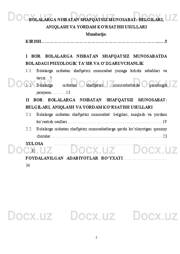 BOLALARGA NISBATAN SHAFQATSIZ MUNOSABAT: BELGILARI,
ANIQLASH VA YORDAM KO‘RSATISH USULLARI
Mundarija:
KIRISH………………………………………………………………………....….3
I   BOB.   BOLALARGA   NISBATAN   SHAFQATSIZ   MUNOSABATDA
BOLADAGI PSIXOLOGIK TA’SIR VA O‘ZGARUVCHANLIK 
1.1. Bolalarga   nisbatan   shafqatsiz   munosabat   yuzaga   kelishi   sabablari   va
tarixi....5
1.2. Bolalarga   nisbatan   shafqatsiz   munosabatlarda   psixologik
jarayaon ..............13
II   BOB.   BOLALARGA   NISBATAN   SHAFQATSIZ   MUNOSABAT:
BELGILARI, ANIQLASH VA YORDAM KO‘RSATISH USULLARI
2.1. Bolalarga   nisbatan   shafqatsiz   munosabat:   belgilari,   aniqlash   va   yordam
ko‘rsatish usullari................……………………...............................……...19
2.2. Bolalarga   nisbatan   shafqatsiz   munosabatlarga   qarshi   ko‘rilayotgan   qonuniy
choralar.………..............................................................…………....…..….23
XULOSA   …………………………………………………………..………….
….32
FOYDALANILGAN   ADABIYOTLAR   RO‘YXATI .…………………....….…
34
2 