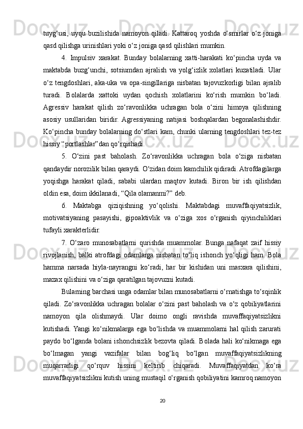 tuyg‘usi,   uyqu   buzilishida   namoyon   qiladi.   Kattaroq   yoshda   o‘smirlar   o‘z   joniga
qasd qilishga urinishlari yoki o‘z joniga qasd qilishlari mumkin. 
4.   Impulsiv   xarakat.   Bunday   bolalarning   xatti-harakati   ko‘pincha   uyda   va
maktabda   buzg‘unchi,   sotsiumdan   ajralish   va   yolg‘izlik   xolatlari   kuzatiladi.   Ular
o‘z   tengdoshlari,   aka-uka   va   opa-singillariga   nisbatan   tajovuzkorligi   bilan   ajralib
turadi.   Bolalarda   xattoki   uydan   qochish   xolatlarini   ko‘rish   mumkin   bo‘ladi.
Agressiv   harakat   qilish   zo‘ravonlikka   uchragan   bola   o‘zini   himoya   qilishning
asosiy   usullaridan   biridir.   Agressiyaning   natijasi   boshqalardan   begonalashishdir.
Ko‘pincha bunday bolalarning do‘stlari kam, chunki ularning tengdoshlari tez-tez
hissiy “portlashlar”dan qo‘rqishadi. 
5.   O‘zini   past   baholash.   Zo‘ravonlikka   uchragan   bola   o‘ziga   nisbatan
qandaydir norozilik bilan qaraydi. O‘zidan doim kamchilik qidiradi. Atrofdagilarga
yoqishga   harakat   qiladi,   sababi   ulardan   maqtov   kutadi.   Biron   bir   ish   qilishdan
oldin esa, doim ikkilanadi, “Qila olamanmi?” deb. 
6.   Maktabga   qiziqishning   yo‘qolishi.   Maktabdagi   muvaffaqiyatsizlik,
motivatsiyaning   pasayishi,   gipoaktivlik   va   o‘ziga   xos   o‘rganish   qiyinchiliklari
tufayli xarakterlidir. 
7.   O‘zaro   munosabatlarni   qurishda   muammolar.   Bunga   nafaqat   zaif   hissiy
rivojlanish,   balki   atrofdagi   odamlarga   nisbatan   to‘liq   ishonch   yo‘qligi   ham.   Bola
hamma   narsada   hiyla-nayrangni   ko‘radi,   har   bir   kishidan   uni   masxara   qilishini,
mazax qilishini va o‘ziga qaratilgan tajovuzni kutadi. 
Bularning barchasi unga odamlar bilan munosabatlarni o‘rnatishga to‘sqinlik
qiladi.   Zo‘ravonlikka   uchragan   bolalar   o‘zini   past   baholash   va   o‘z   qobiliyatlarini
namoyon   qila   olishmaydi.   Ular   doimo   ongli   ravishda   muvaffaqiyatsizlikni
kutishadi. Yangi  ko‘nikmalarga  ega bo‘lishda  va  muammolarni   hal  qilish  zarurati
paydo bo‘lganda bolani ishonchsizlik bezovta qiladi. Bolada hali ko‘nikmaga ega
bo‘lmagan   yangi   vazifalar   bilan   bog‘liq   bo‘lgan   muvaffaqiyatsizlikning
muqarrarligi   qo‘rquv   hissini   keltirib   chiqaradi.   Muvaffaqiyatdan   ko‘ra
muvaffaqiyatsizlikni kutish uning mustaqil o‘rganish qobiliyatini kamroq namoyon
20 