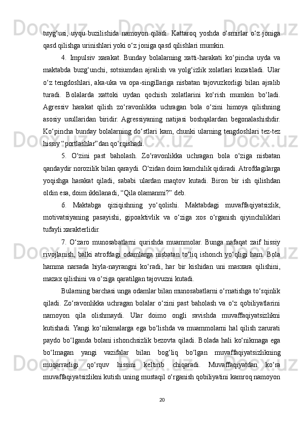 tuyg‘usi,   uyqu   buzilishida   namoyon   qiladi.   Kattaroq   yoshda   o‘smirlar   o‘z   joniga
qasd qilishga urinishlari yoki o‘z joniga qasd qilishlari mumkin. 
4.   Impulsiv   xarakat.   Bunday   bolalarning   xatti-harakati   ko‘pincha   uyda   va
maktabda   buzg‘unchi,   sotsiumdan   ajralish   va   yolg‘izlik   xolatlari   kuzatiladi.   Ular
o‘z   tengdoshlari,   aka-uka   va   opa-singillariga   nisbatan   tajovuzkorligi   bilan   ajralib
turadi.   Bolalarda   xattoki   uydan   qochish   xolatlarini   ko‘rish   mumkin   bo‘ladi.
Agressiv   harakat   qilish   zo‘ravonlikka   uchragan   bola   o‘zini   himoya   qilishning
asosiy   usullaridan   biridir.   Agressiyaning   natijasi   boshqalardan   begonalashishdir.
Ko‘pincha bunday bolalarning do‘stlari kam, chunki ularning tengdoshlari tez-tez
hissiy “portlashlar”dan qo‘rqishadi. 
5.   O‘zini   past   baholash.   Zo‘ravonlikka   uchragan   bola   o‘ziga   nisbatan
qandaydir norozilik bilan qaraydi. O‘zidan doim kamchilik qidiradi. Atrofdagilarga
yoqishga   harakat   qiladi,   sababi   ulardan   maqtov   kutadi.   Biron   bir   ish   qilishdan
oldin esa, doim ikkilanadi, “Qila olamanmi?” deb. 
6.   Maktabga   qiziqishning   yo‘qolishi.   Maktabdagi   muvaffaqiyatsizlik,
motivatsiyaning   pasayishi,   gipoaktivlik   va   o‘ziga   xos   o‘rganish   qiyinchiliklari
tufayli xarakterlidir. 
7.   O‘zaro   munosabatlarni   qurishda   muammolar.   Bunga   nafaqat   zaif   hissiy
rivojlanish,   balki   atrofdagi   odamlarga   nisbatan   to‘liq   ishonch   yo‘qligi   ham.   Bola
hamma   narsada   hiyla-nayrangni   ko‘radi,   har   bir   kishidan   uni   masxara   qilishini,
mazax qilishini va o‘ziga qaratilgan tajovuzni kutadi. 
Bularning barchasi unga odamlar bilan munosabatlarni o‘rnatishga to‘sqinlik
qiladi.   Zo‘ravonlikka   uchragan   bolalar   o‘zini   past   baholash   va   o‘z   qobiliyatlarini
namoyon   qila   olishmaydi.   Ular   doimo   ongli   ravishda   muvaffaqiyatsizlikni
kutishadi. Yangi  ko‘nikmalarga  ega bo‘lishda  va  muammolarni   hal  qilish  zarurati
paydo bo‘lganda bolani ishonchsizlik bezovta qiladi. Bolada hali ko‘nikmaga ega
bo‘lmagan   yangi   vazifalar   bilan   bog‘liq   bo‘lgan   muvaffaqiyatsizlikning
muqarrarligi   qo‘rquv   hissini   keltirib   chiqaradi.   Muvaffaqiyatdan   ko‘ra
muvaffaqiyatsizlikni kutish uning mustaqil o‘rganish qobiliyatini kamroq namoyon
20