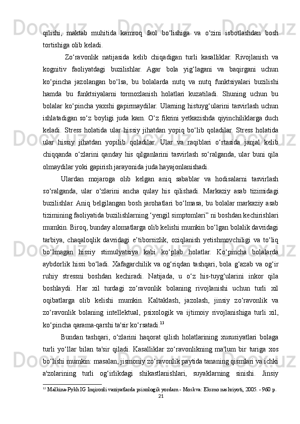 qilishi,   maktab   muhitida   kamroq   faol   bo‘lishiga   va   o‘zini   isbotlashdan   bosh
tortishiga olib keladi.
  Zo‘ravonlik   natijasida   kelib   chiqadigan   turli   kasalliklar.   Rivojlanish   va
kognitiv   faoliyatdagi   buzilishlar.   Agar   bola   yig‘lagani   va   baqirgani   uchun
ko‘pincha   jazolangan   bo‘lsa,   bu   bolalarda   nutq   va   nutq   funktsiyalari   buzilishi
hamda   bu   funktsiyalarni   tormozlanish   holatlari   kuzatiladi.   Shuning   uchun   bu
bolalar   ko‘pincha  yaxshi   gapirmaydilar.   Ularning  histuyg‘ularini   tasvirlash  uchun
ishlatadigan   so‘z   boyligi   juda   kam.   O‘z   fikrini   yetkazishda   qiyinchiliklarga   duch
keladi.   Stress   holatida   ular   hissiy   jihatdan   yopiq   bo‘lib   qoladilar.   Stress   holatida
ular   hissiy   jihatdan   yopilib   qoladilar.   Ular   va   raqiblari   o‘rtasida   janjal   kelib
chiqqanda   o‘zlarini   qanday   his   qilganlarini   tasvirlash   so‘ralganda,   ular   buni   qila
olmaydilar yoki gapirish jarayonida juda hayajonlanishadi. 
Ulardan   mojaroga   olib   kelgan   aniq   sabablar   va   hodisalarni   tasvirlash
so‘ralganda,   ular   o‘zlarini   ancha   qulay   his   qilishadi.   Markaziy   asab   tizimidagi
buzilishlar. Aniq belgilangan  bosh  jarohatlari  bo‘lmasa,  bu bolalar   markaziy  asab
tizimining faoliyatida buzilishlarning ‘yengil simptomlari” ni boshdan kechirishlari
mumkin. Biroq, bunday alomatlarga olib kelishi mumkin bo‘lgan bolalik davridagi
tarbiya,   chaqaloqlik   davridagi   e’tiborsizlik,   oziqlanish   yetishmovchiligi   va   to‘liq
bo‘lmagan   hissiy   stimulyatsiya   kabi   ko‘plab   holatlar.   Ko‘pincha   bolalarda
aybdorlik   hissi   bo‘ladi.   Xafagarchilik   va   og‘riqdan   tashqari,   bola   g‘azab   va   og‘ir
ruhiy   stressni   boshdan   kechiradi.   Natijada,   u   o‘z   his-tuyg‘ularini   inkor   qila
boshlaydi.   Har   xil   turdagi   zo‘ravonlik   bolaning   rivojlanishi   uchun   turli   xil
oqibatlarga   olib   kelishi   mumkin.   Kaltaklash,   jazolash,   jinsiy   zo‘ravonlik   va
zo‘ravonlik   bolaning   intellektual,   psixologik   va   ijtimoiy   rivojlanishiga   turli   xil,
ko‘pincha qarama-qarshi ta'sir ko‘rsatadi. 13
Bundan   tashqari,   o‘zlarini   haqorat   qilish   holatlarining   xususiyatlari   bolaga
turli   yo‘llar   bilan   ta'sir   qiladi.   Kasalliklar   zo‘ravonlikning   ma'lum   bir   turiga   xos
bo‘lishi mumkin: masalan, jismoniy zo‘ravonlik paytida tananing qismlari va ichki
a'zolarining   turli   og‘irlikdagi   shikastlanishlari,   suyaklarning   sinishi.   Jinsiy
13
 Malkina-Pykh IG Inqirozli vaziyatlarda psixologik yordam - Moskva: Eksmo nashriyoti, 2005. - 960 p .
21 