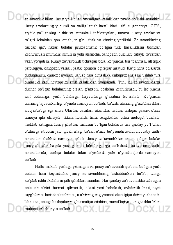 zo‘ravonlik   bilan   jinsiy   yo‘l   bilan   yuqadigan   kasalliklar   paydo   bo‘lishi   mumkin:
jinsiy   a'zolarning   yuqumli   va   yallig‘lanish   kasalliklari,   sifilis,   gonoreya,   OITS,
siydik   yo‘llarining   o‘tkir   va   surunkali   infektsiyalari,   travma,   jinsiy   a'zolar   va
to‘g‘ri   ichakdan   qon   ketish,   to‘g‘ri   ichak   va   qinning   yorilishi.   Zo‘ravonlikning
turidan   qat'i   nazar,   bolalar   psixosomatik   bo‘lgan   turli   kasalliklarni   boshdan
kechirishlari mumkin: semirish yoki aksincha, oshqozon buzilishi tufayli to‘satdan
vazn yo‘qotish. Ruhiy zo‘ravonlik uchragan bola, ko‘pincha teri toshmasi, allergik
patologiya, oshqozon yarasi, pastki qorinda og‘riqlar mavjud. Ko‘pincha bolalarda
duduqlanish, enurez (siydikni ushlab tura olmaslik), enkoprez (najasni ushlab tura
olmaslik)   kabi   nevropsixi   atrik   kasalliklar   rivojlanadi.   Turli   xil   zo‘ravonliklarga
duchor   bo‘lgan   bolalarning   o‘zlari   g‘azabni   boshdan   kechirishadi,   bu   ko‘pincha
zaif   bolalarga:   yosh   bolalarga,   hayvonlarga   g‘azabini   ko‘rsatadi.   Ko‘pincha
ularning tajovuzkorligi o‘yinda namoyon bo‘ladi, ba'zida ularning g‘azablanishlari
aniq sababga ega emas. Ulardan ba'zilari, aksincha, haddan tashqari passiv, o‘zini
himoya   qila   olmaydi.   Ikkala   holatda   ham,   tengdoshlar   bilan   muloqot   buziladi.
Tashlab ketilgan, hissiy jihatdan mahrum bo‘lgan bolalarda har qanday yo‘l bilan
o‘zlariga   e'tiborni   jalb   qilish   istagi   ba'zan   o‘zini   bo‘ysundiruvchi,   noodatiy   xatti-
harakatlar   shaklida   namoyon   qiladi.   Jinsiy   zo‘ravonlikdan   omon   qolgan   bolalar
jinsiy   aloqalar   haqida   yoshiga   mos   bilimlarga   ega   bo‘lishadi,   bu   ularning   xatti-
harakatlarida,   boshqa   bolalar   bilan   o‘yinlarda   yoki   o‘yinchoqlarda   namoyon
bo‘ladi. 
Hatto maktab yoshiga yetmagan va jinsiy zo‘ravonlik qurboni bo‘lgan yosh
bolalar   ham   keyinchalik   jinsiy   zo‘ravonlikning   tashabbuskori   bo‘lib,   ularga
ko‘plab ishtirokchilarni jalb qilishlari mumkin. Har qanday zo‘ravonlikka uchragan
bola   o‘z-o‘zini   hurmat   qilmaslik,   o‘zini   past   baholash,   aybdorlik   hissi,   uyat
tuyg‘ularini boshdan kechiradi, u o‘zining eng yomoni ekanligiga doimiy ishonadi.
Natijada, bolaga boshqalarning hurmatiga erishish, muvaffaqiyat, tengdoshlar bilan
muloqot qilish qiyin bo‘ladi.
22 