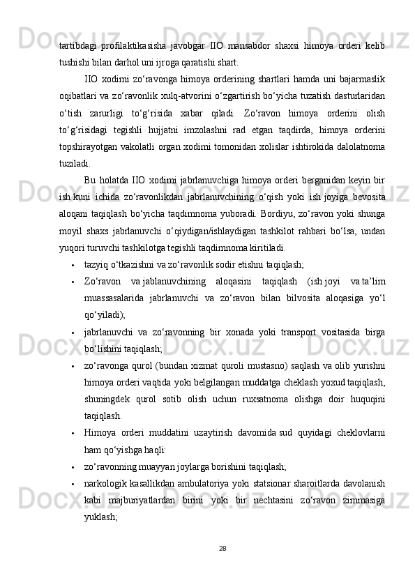 tartibdagi   profilaktikasisha   javobgar   IIO   mansabdor   shaxsi   himoya   orderi   kelib
tushishi bilan darhol uni ijroga qaratishi shart.
IIO   xodimi   zo‘ravonga   himoya   orderining   shartlari   hamda   uni   bajarmaslik
oqibatlari va zo‘ravonlik xulq-atvorini o‘zgartirish bo‘yicha tuzatish dasturlaridan
o‘tish   zarurligi   to‘g‘risida   xabar   qiladi.   Zo‘ravon   himoya   orderini   olish
to‘g‘risidagi   tegishli   hujjatni   imzolashni   rad   etgan   taqdirda,   himoya   orderini
topshirayotgan vakolatli organ xodimi tomonidan xolislar ishtirokida dalolatnoma
tuziladi.
Bu   holatda   IIO   xodimi   jabrlanuvchiga   himoya   orderi   berganidan   keyin   bir
ish   kuni   ichida   zo‘ravonlikdan   jabrlanuvchining   o‘qish   yoki   ish   joyiga   bevosita
aloqani   taqiqlash   bo‘yicha  taqdimnoma  yuboradi.  Bordiyu,  zo‘ravon  yoki  shunga
moyil   shaxs   jabrlanuvchi   o‘qiydigan/ishlaydigan   tashkilot   rahbari   bo‘lsa,   undan
yuqori turuvchi tashkilotga tegishli taqdimnoma kiritiladi.
 tazyiq o‘tkazishni va zo‘ravonlik sodir etishni taqiqlash;
 Zo‘ravon   va   jablanuvchining   aloqasini   taqiqlash   (ish   joyi   va   ta’lim
muassasalarida   jabrlanuvchi   va   zo‘ravon   bilan   bilvosita   aloqasiga   yo‘l
qo‘yiladi);
 jabrlanuvchi   va   zo‘ravonning   bir   xonada   yoki   transport   vositasida   birga
bo‘lishini taqiqlash;
 zo‘ravonga qurol (bundan xizmat quroli  mustasno)  saqlash  va   olib yurishni
himoya orderi vaqtida yoki belgilangan muddatga cheklash yoxud taqiqlash,
shuningdek   qurol   sotib   olish   uchun   ruxsatnoma   olishga   doir   huquqini
taqiqlash.
 Himoya   orderi   muddatini   uzaytirish   davomida   sud   quyidagi   cheklovlarni
ham qo‘yishga haqli:
 zo‘ravonning muayyan joylarga borishini taqiqlash;
 narkologik kasallikdan ambulatoriya yoki statsionar sharoitlarda davolanish
kabi   majburiyatlardan   birini   yoki   bir   nechtasini   zo‘ravon   zimmasiga
yuklash;
28
