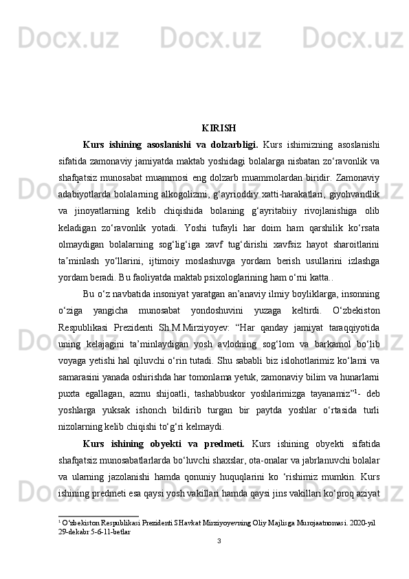 KIRISH
Kurs   ishining   asoslanishi   va   dolzarbligi.   Kurs   ishimizning   asoslanishi
sifatida zamonaviy jamiyatda maktab yoshidagi bolalarga nisbatan zo‘ravonlik va
shafqatsiz   munosabat   muammosi   eng   dolzarb   muammolardan   biridir.   Zamonaviy
adabiyotlarda  bolalarning  alkogolizmi,   g‘ayrioddiy   xatti-harakatlari,  giyohvandlik
va   jinoyatlarning   kelib   chiqishida   bolaning   g‘ayritabiiy   rivojlanishiga   olib
keladigan   zo‘ravonlik   yotadi.   Yoshi   tufayli   har   doim   ham   qarshilik   ko‘rsata
olmaydigan   bolalarning   sog‘lig‘iga   xavf   tug‘dirishi   xavfsiz   hayot   sharoitlarini
ta minlash   yo‘llarini,   ijtimoiy   moslashuvga   yordam   berish   usullarini   izlashgaʼ
yordam beradi. Bu faoliyatda maktab psixologlarining ham o‘rni katta..
Bu o‘z navbatida insoniyat yaratgan an’anaviy ilmiy boyliklarga, insonning
o‘ziga   yangicha   munosabat   yondoshuvini   yuzaga   keltirdi.   O‘zbekiston
Respublikasi   Prezidenti   Sh.M.Mirziyoyev:   “Har   qanday   jamiyat   taraqqiyotida
uning   kelajagini   ta’minlaydigan   yosh   avlodning   sog‘lom   va   barkamol   bo‘lib
voyaga yetishi hal qiluvchi o‘rin tutadi. Shu sababli biz islohotlarimiz ko‘lami va
samarasini yanada oshirishda har tomonlama yetuk, zamonaviy bilim va hunarlarni
puxta   egallagan,   azmu   shijoatli,   tashabbuskor   yoshlarimizga   tayanamiz” 1
-   deb
yoshlarga   yuksak   ishonch   bildirib   turgan   bir   paytda   yoshlar   o‘rtasida   turli
nizolarning kelib chiqishi to‘g‘ri kelmaydi.
Kurs   ishining   obyekti   va   predmeti.   Kurs   ishining   obyekti   sifatida
shafqatsiz munosabatlarlarda bo‘luvchi shaxslar, ota-onalar va jabrlanuvchi bolalar
va   ularning   jazolanishi   hamda   qonuniy   huquqlarini   ko   ‘rishimiz   mumkin.   Kurs
ishining predmeti esa   qaysi yosh vakillari hamda qaysi jins vakillari ko‘proq aziyat
1
 O‘zbekiston Respublikasi Prezidenti SHavkat Mirziyoyevning Oliy Majlisga Murojaatnomasi. 2020-yil 
29-dekabr 5-6-11-betlar
3 