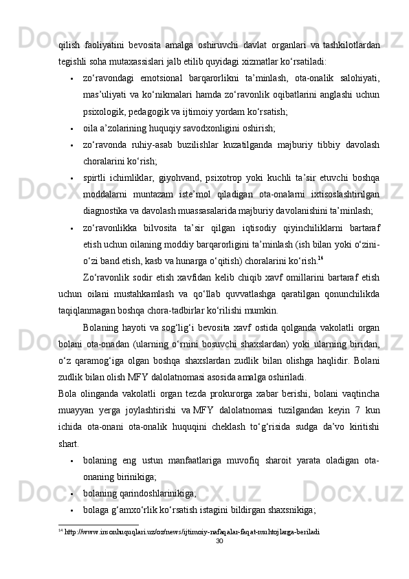 qilish   faoliyatini   bevosita   amalga   oshiruvchi   davlat   organlari   va   tashkilotlardan
tegishli soha mutaxassislari jalb etilib quyidagi xizmatlar ko‘rsatiladi:
 zo‘ravondagi   emotsional   barqarorlikni   ta’minlash,   ota-onalik   salohiyati,
mas’uliyati   va   ko‘nikmalari   hamda   zo‘ravonlik   oqibatlarini   anglashi   uchun
psixologik, pedagogik va   ijtimoiy yordam ko‘rsatish;
 oila a’zolarining huquqiy savodxonligini oshirish;
 zo‘ravonda   ruhiy-asab   buzilishlar   kuzatilganda   majburiy   tibbiy   davolash
choralarini ko‘rish;
 spirtli   ichimliklar,   giyohvand,   psixotrop   yoki   kuchli   ta’sir   etuvchi   boshqa
moddalarni   muntazam   iste’mol   qiladigan   ota-onalarni   ixtisoslashtirilgan
diagnostika va   davolash muassasalarida majburiy davolanishini ta’minlash;
 zo‘ravonlikka   bilvosita   ta’sir   qilgan   iqtisodiy   qiyinchiliklarni   bartaraf
etish   uchun oilaning moddiy barqarorligini ta’minlash   (ish   bilan yoki o‘zini-
o‘zi band etish, kasb va hunarga o‘qitish) choralarini ko‘rish. 14
Zo‘ravonlik   sodir   etish   xavfidan   kelib   chiqib   xavf   omillarini   bartaraf   etish
uchun   oilani   mustahkamlash   va   qo‘llab   quvvatlashga   qaratilgan   qonunchilikda
taqiqlanmagan boshqa chora-tadbirlar ko‘rilishi mumkin.
Bolaning   hayoti   va   sog‘lig‘i   bevosita   xavf   ostida   qolganda   vakolatli   organ
bolani   ota-onadan   (ularning   o‘rnini   bosuvchi   shaxslardan)   yoki   ularning   biridan,
o‘z   qaramog‘iga   olgan   boshqa   shaxslardan   zudlik   bilan   olishga   haqlidir.   Bolani
zudlik bilan olish MFY dalolatnomasi asosida amalga oshiriladi.
Bola   olinganda   vakolatli   organ   tezda   prokurorga   xabar   berishi,   bolani   vaqtincha
muayyan   yerga   joylashtirishi   va   MFY   dalolatnomasi   tuzilgandan   keyin   7   kun
ichida   ota-onani   ota-onalik   huquqini   cheklash   to‘g‘risida   sudga   da’vo   kiritishi
shart.
 bolaning   eng   ustun   manfaatlariga   muvofiq   sharoit   yarata   oladigan   ota-
onaning birinikiga;
 bolaning qarindoshlarinikiga;
 bolaga g‘amxo‘rlik ko‘rsatish istagini bildirgan shaxsnikiga;
14
 http://www.insonhuquqlari.uz/oz/news/ijtimoiy-nafaqalar-faqat-muhtojlarga-beriladi
30