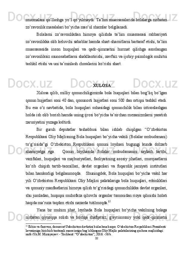 muomalani qo‘llashga yo‘l qo‘yilmaydi. Ta’lim muassasalarida bolalarga nisbatan
zo‘ravonlik masalalari bo‘yicha mas’ul shaxslar belgilanadi.
Bolalarni   zo‘ravonlikdan   himoya   qilishda   ta’lim   muassasasi   rahbariyati
zo‘ravonlikka olib keluvchi sabablar hamda shart-sharoitlarni bartaraf etishi, ta’lim
muassasasida   inson   huquqlari   va   qadr-qimmatini   hurmat   qilishga   asoslangan
zo‘ravonliksiz munosabatlarni shakllantirishi, xavfsiz va   ijobiy psixologik muhitni
tashkil etishi va   uni ta’minlash choralarini ko‘rishi shart.
XULOSA
Xulosa   qilib,   milliy   qonunchiligimizda   bola   huquqlari   bilan   bog‘liq   bo‘lgan
qonun hujjatlari soni 40 dan, qonunosti hujjatlari soni 500 dan ortiqni tashkil etadi.
Bu   esa   o‘z   navbatida,   bola   huquqlari   sohasidagi   qonunchilik   bilan   ixtisoslashgan
holda ish olib borish hamda uning ijrosi bo‘yicha ta’sirchan mexanizmlarni yaratish
zaruriyatini yuzaga keltirdi.
Bir   guruh   deputatlar   tashabbusi   bilan   ishlab   chiqilgan   “O‘zbekiston
Respublikasi Oliy Majlisning Bola huquqlari bo‘yicha vakili (Bolalar ombudsmani)
to‘g‘risida”gi   O‘zbekiston   Respublikasi   qonuni   loyihasi   bugungi   kunda   dolzarb
ahamiyatga   ega.       Qonun   loyihasida   Bolalar   ombudsmanini   saylash   tartibi,
vazifalari,   huquqlari   va   majburiyatlari,   faoliyatining   asosiy   jihatlari,   murojaatlarni
ko‘rib   chiqish   tartib-taomillari,   davlat   organlari   va   fuqarolik   jamiyati   institutlari
bilan   hamkorligi   belgilanmoqda.       Shuningdek,   Bola   huquqlari   bo‘yicha   vakil   har
yili   O‘zbekiston   Respublikasi   Oliy   Majlisi   palatalariga   bola   huquqlari,   erkinliklari
va qonuniy manfaatlarini himoya qilish to‘g‘risidagi qonunchilikka davlat organlari,
shu jumladan, huquqni muhofaza qiluvchi organlar tomonidan rioya qilinishi holati
haqida ma’ruza taqdim etishi nazarda tutilmoqda. 15
   
Yana   bir   muhim   jihat,   loyihada   Bola   huquqlari   bo‘yicha   vakilning   bolaga
nisbatan   qiynoqqa   solish   va   boshqa   shafqatsiz,   g‘ayriinsoniy   yoki   qadr-qimmatni
15
 Erkin va farovon, democrat Uzbekiston davlatini birlashma barpo. O zbekiston Respublikasi Prezidenti ʻ
lavozimiga kirishish tantanali marosimiga bag ishlangan Oliy Majlis palatalarining qushma majlisidagi 	
ʻ
nutk /Sh.M. Mirziyoyev. - Toshkent: “O‘zbekiston”, 2016. -56 b.
32 