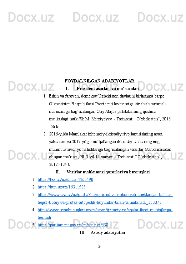 FOYDALNILGAN ADABIYOTLAR
I. Prezident asarlari va ma’ruzalari
1. Erkin va farovon, demokrat Uzbekiston davlatini birlashma barpo. 
O zbekiston Respublikasi Prezidenti lavozimiga kirishish tantanali ʻ
marosimiga bag ishlangan Oliy Majlis palatalarining qushma 	
ʻ
majlisidagi nutk /Sh.M. Mirziyoyev. - Toshkent: “O‘zbekiston”, 2016.
-56 b.
2. 2016-yilda Mamlakat izhtimoiy-iktisodiy rivojlantirishning asosi 
yakunlari va 2017 yilga mo ljallangan iktisodiy dasturning eng 	
ʻ
muhim ustuvor yo nalishlariga bag ishlangan Vazirlar Mahkamasidan 	
ʻ ʻ
olingan ma ruza, 2017 yil 14 yanvar. - Toshkent: “O‘zbekiston”, 	
ʼ
2017.-104 b.
II. Vazirlar mahkamasi qarorlari va buyruqlari
1. https://lex.uz/uz/docs/-4260490   
2. https://kun.uz/uz/16311523   
3. https://www.uza.uz/oz/posts/ehtiyojmand-va-imkoniyati-cheklangan-bolalar-   
bepul-tibbiy-va-protez-ortopedik-buyumlar-bilan-taminlanadi_330071
4. http://www.insonhuquqlari.uz/oz/news/ijtimoiy-nafaqalar-faqat-muhtojlarga-   
beriladi
5. https://parliament.gov.uz/en/articles/638   
III. Asosiy adabiyotlar
34 