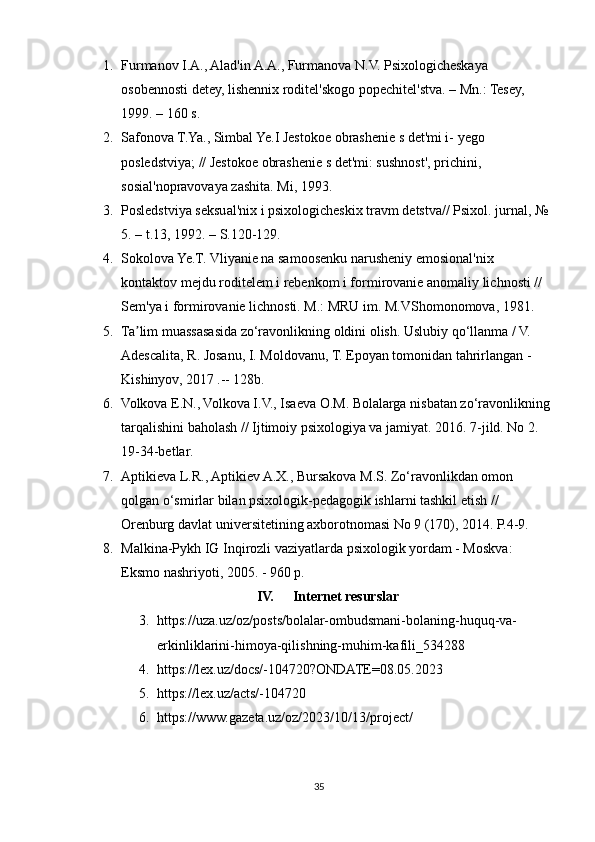 1. Furmanov I.A., Alad'in A.A., Furmanova N.V. Psixologicheskaya 
osobennosti detey, lishennix roditel'skogo popechitel'stva. – Mn.: Tesey, 
1999. – 160 s. 
2. Safonova T.Ya., Simbal Ye.I Jestokoe obrashenie s det'mi i- yego 
posledstviya; // Jestokoe obrashenie s det'mi: sushnost', prichini, 
sosial'nopravovaya zashita. Mi, 1993.
3. Posledstviya seksual'nix i psixologicheskix travm detstva// Psixol. jurnal, № 
5. – t.13, 1992. – S.120-129. 
4. Sokolova Ye.T. Vliyanie na samoosenku narusheniy emosional'nix 
kontaktov mejdu roditelem i rebenkom i formirovanie anomaliy lichnosti // 
Sem'ya i formirovanie lichnosti. M.: MRU im. M.VShomonomova, 1981.
5. Ta lim muassasasida zo‘ravonlikning oldini olish. Uslubiy qo‘llanma / V. ʼ
Adescalita, R. Josanu, I. Moldovanu, T. Epoyan tomonidan tahrirlangan - 
Kishinyov, 2017 .-- 128b.
6. Volkova E.N., Volkova I.V., Isaeva O.M. Bolalarga nisbatan zo‘ravonlikning
tarqalishini baholash // Ijtimoiy psixologiya va jamiyat. 2016. 7-jild. No 2. 
19-34-betlar.
7. Aptikieva L.R., Aptikiev A.X., Bursakova M.S. Zo‘ravonlikdan omon 
qolgan o‘smirlar bilan psixologik-pedagogik ishlarni tashkil etish // 
Orenburg davlat universitetining axborotnomasi No 9 (170), 2014. P.4-9.
8. Malkina-Pykh IG Inqirozli vaziyatlarda psixologik yordam - Moskva: 
Eksmo nashriyoti, 2005. - 960 p.
IV. Internet resurslar
3. https://uza.uz/oz/posts/bolalar-ombudsmani-bolaning-huquq-va-
erkinliklarini-himoya-qilishning-muhim-kafili_534288
4. https://lex.uz/docs/-104720?ONDATE=08.05.2023
5. https://lex.uz/acts/-104720
6. https://www.gazeta.uz/oz/2023/10/13/project/
35