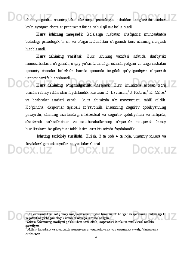 chekayotganli,   shuningdek,   ularning   psixologik   jihatdan   sog‘ayishi   uchun
ko‘rilayotgan choralar predmet sifatida qabul qilsak bo‘la oladi
Kurs   ishining   maqsadi:   Bolalarga   nisbatan   shafqatsiz   munosabatda
boladagi   psixologik   ta’sir   va   o‘zgaruvchanlikni   o‘rganish   kurs   ishining   maqsadi
hisoblanadi.
Kurs   ishining   vazifasi:   Kurs   ishining   vazifasi   sifatida   shafqatsiz
munosabatlarni o‘rganish, u qay yo‘sinda amalga oshirilayotgani va unga nisbatan
qonuniy   choralar   ko‘rilishi   hamda   qonunda   belgilab   qo‘yilganligini   o‘rganish
ustuvor vazifa hisoblanadi.
Kurs   ishining   o‘rganilganlik   darajasi:   Kurs   ishimizda   asosan   xorij
olimlari ilmiy ishlaridan foydalandik, xususan   D. Levinson, 2
 J. Kobrin, 3
 E. Miller 4
va   boshqalar   asarlari   orqali     kurs   ishimizda   o‘z   mavzumizni   tahlil   qildik.
Ko‘pincha,   ekspertlar   tajribali   zo‘ravonlik,   insonning   kognitiv   qobiliyatining
pasayishi,   ularning   asarlaridagi   intellektual   va   kognitiv   qobiliyatlari   va   natijada,
akademik   ko‘rsatkichlar   va   xattiharakatlarning   o‘zgarishi   natijasida   hissiy
buzilishlarni belgilaydilar tahlillarini kurs ishimizda foydalandik.
Ishning   tarkibiy   tuzilishi:   Kirish,   2   ta   bob   4   ta   reja,   umumiy   xulosa   va
foydalanilgan adabiyotlar ro‘yxatidan iborat.
2
 D. Levinson 80 dan ortiq ilmiy maqolalar muallifi yoki hammuallifi bo lgan va Qo shma Shtatlardagi 11ʻ ʻ
ta patent bo yicha psixologik ixtirochi nomiga sazovor bo lgan.	
ʻ ʻ
3
 Stiven Kobrinning amaliyoti qo'shilish va sotib olish, korporativ bitimlar va intellektual mulkka 
qaratilgan.
4
 Miller - kanadalik va amerikalik ssenariynavis, yozuvchi va aktyor, eramizdan avvalgi Vankuverda 
joylashgan
4 