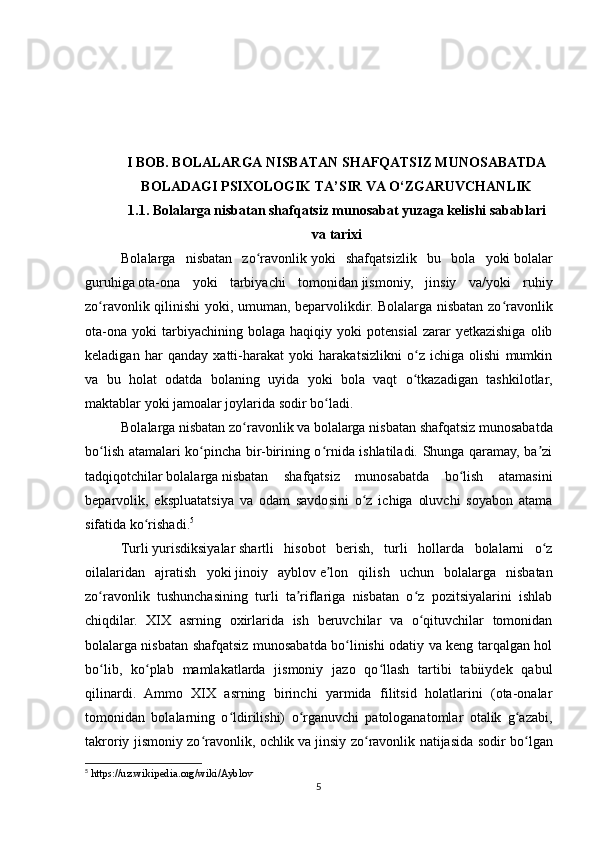 I BOB. BOLALARGA NISBATAN SHAFQATSIZ MUNOSABATDA
BOLADAGI PSIXOLOGIK TA’SIR VA O‘ZGARUVCHANLIK
1.1.  Bolalarga nisbatan shafqatsiz munosabat yuzaga kelishi sabablari
va tarixi
Bolalarga   nisbatan   zo ravonlikʻ   yoki   shafqatsizlik   bu   bola   yoki   bolalar
guruhiga   ota-ona   yoki   tarbiyachi   tomonidan   jismoniy,   jinsiy   va/yoki   ruhiy
zo ravonlik qilinishi yoki, umuman, beparvolikdir. Bolalarga nisbatan zo ravonlik	
ʻ ʻ
ota-ona   yoki   tarbiyachining   bolaga   haqiqiy  yoki   potensial   zarar   yetkazishiga   olib
keladigan   har   qanday   xatti-harakat   yoki   harakatsizlikni   o z   ichiga   olishi   mumkin	
ʻ
va   bu   holat   odatda   bolaning   uyida   yoki   bola   vaqt   o tkazadigan   tashkilotlar,
ʻ
maktablar yoki jamoalar joylarida sodir bo ladi.	
ʻ
Bolalarga nisbatan zo ravonlik	
ʻ   va   bolalarga nisbatan   shafqatsiz munosabatda
bo lish atamalari ko pincha bir-birining o rnida ishlatiladi. Shunga qaramay, ba zi	
ʻ ʻ ʻ ʼ
tadqiqotchilar   bolalarga   nisbatan   shafqatsiz   munosabatda   bo lish   atamasini	
ʻ
beparvolik,   ekspluatatsiya   va   odam   savdosini   o z   ichiga   oluvchi   soyabon   atama	
ʻ
sifatida ko rishadi.	
ʻ 5
Turli   yurisdiksiyalar   shartli   hisobot   berish,   turli   hollarda   bolalarni   o z	
ʻ
oilalaridan   ajratish   yoki   jinoiy   ayblov   e lon   qilish   uchun   bolalarga   nisbatan	
ʼ
zo ravonlik   tushunchasining   turli   ta riflariga   nisbatan   o z   pozitsiyalarini   ishlab	
ʻ ʼ ʻ
chiqdilar.   XIX   asrning   oxirlarida   ish   beruvchilar   va   o qituvchilar   tomonidan	
ʻ
bolalarga nisbatan shafqatsiz munosabatda bo linishi odatiy va keng tarqalgan hol	
ʻ
bo lib,   ko plab   mamlakatlarda   jismoniy   jazo   qo llash   tartibi   tabiiydek   qabul	
ʻ ʻ ʻ
qilinardi.   Ammo   XIX   asrning   birinchi   yarmida   filitsid   holatlarini   (ota-onalar
tomonidan   bolalarning   o ldirilishi)   o rganuvchi   patologanatomlar   otalik   g azabi,	
ʻ ʻ ʻ
takroriy jismoniy zo ravonlik, ochlik	
ʻ  
va jinsiy zo ravonlik natijasida sodir bo lgan	ʻ ʻ
5
 https://uz.wikipedia.org/wiki/Ayblov
5 