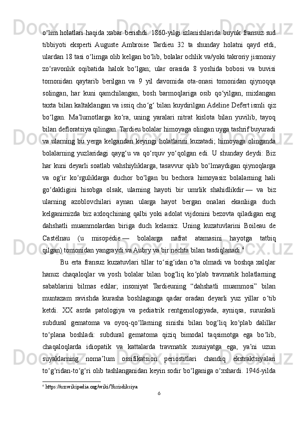 o lim  holatlari  haqida xabar  berishdi. 1860-yilgi  izlanishlarida  buyuk fransuz  sudʻ
tibbiyoti   eksperti   Auguste   Ambroise   Tardieu   32   ta   shunday   holatni   qayd   etdi,
ulardan 18 tasi o limga olib kelgan bo lib, bolalar ochlik va/yoki takroriy jismoniy	
ʻ ʻ
zo ravonlik   oqibatida   halok   bo lgan;   ular   orasida   8   yoshida   bobosi   va   buvisi	
ʻ ʻ
tomonidan   qaytarib   berilgan   va   9   yil   davomida   ota-onasi   tomonidan   qiynoqqa
solingan,   har   kuni   qamchilangan,   bosh   barmoqlariga   osib   qo yilgan,   mixlangan	
ʻ
taxta bilan kaltaklangan va issiq cho g  bilan kuydirilgan	
ʻ ʻ   Adeline Defert   ismli qiz
bo lgan.   Ma lumotlarga   ko ra,   uning   yaralari   nitrat   kislota   bilan   yuvilib,   tayoq	
ʻ ʼ ʻ
bilan defloratsiya qilingan. Tardieu bolalar himoyaga olingan uyga tashrif buyuradi
va ularning bu yerga kelgandan keyingi  holatlarini  kuzatadi;  himoyaga olinganda
bolalarning   yuzlaridagi   qayg‘u   va   qo‘rquv   yo‘qolgan   edi.   U   shunday   deydi:   Biz
har  kuni  deyarli  soatlab  vahshiyliklarga,  tasavvur  qilib bo‘lmaydigan qiynoqlarga
va   og‘ir   ko rguliklarga   duchor   bo‘lgan   bu   bechora   himoyasiz   bolalarning   hali	
ʻ
go dakligini   hisobga   olsak,   ularning   hayoti   bir   umrlik   shahidlikdir	
ʻ   —   va   biz
ularning   azoblovchilari   aynan   ularga   hayot   bergan   onalari   ekanliiga   duch
kelganimizda   biz   axloqchining   qalbi   yoki   adolat   vijdonini   bezovta   qiladigan   eng
dahshatli   muammolardan   biriga   duch   kelamiz.   Uning   kuzatuvlarini   Boileau   de
Castélnau   (u   misopédie   —   bolalarga   nafrat   atamasini   hayotga   tatbiq
qilgan)   tomonidan yangraydi va Aubry   va bir nechta   bilan tasdiqlanadi. 6
Bu   erta   fransuz   kuzatuvlari   tillar   to sig idan   o ta   olmadi   va   boshqa   xalqlar	
ʻ ʻ ʻ
hanuz   chaqaloqlar   va   yosh   bolalar   bilan   bog liq   ko plab   travmatik   holatlarning	
ʻ ʻ
sabablarini   bilmas   edilar;   insoniyat   Tardieuning   “dahshatli   muammosi”   bilan
muntazam   ravishda   kurasha   boshlagunga   qadar   oradan   deyarli   yuz   yillar   o tib	
ʻ
ketdi.   XX   asrda   patologiya   va   pediatrik   rentgenologiyada,   ayniqsa,   surunkali
subdural   gematoma   va   oyoq-qo llarning   sinishi   bilan   bog liq   ko plab   dalillar	
ʻ ʻ ʻ
to plana   boshladi:   subdural   gematoma   qiziq   bimodal   taqsimotga   ega   bo lib,	
ʻ ʻ
chaqaloqlarda   idiopatik   va   kattalarda   travmatik   xusuiyatga   ega,   ya ni   uzun	
ʼ
suyaklarning   noma lum   ossifikatsion   periostitlari   chandiq   ekstraktsiyalari	
ʼ
to g ridan-to g ri olib tashlanganidan keyin sodir bo lganiga o xshardi. 1946-yilda	
ʻ ʻ ʻ ʻ ʻ ʻ
6
 https://uz.wikipedia.org/wiki/Yurisdiksiya
6 