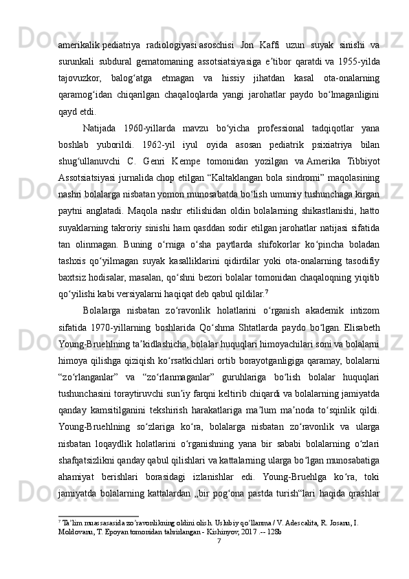 amerikalik   pediatriya   radiologiyasi   asoschisi   Jon   Kaffi   uzun   suyak   sinishi   va
surunkali   subdural   gematomaning   assotsiatsiyasiga   e tibor   qaratdiʼ   va   1955-yilda
tajovuzkor,   balog atga   etmagan   va   hissiy   jihatdan   kasal   ota-onalarning	
ʻ
qaramog idan   chiqarilgan   chaqaloqlarda   yangi   jarohatlar   paydo   bo lmaganligini	
ʻ ʻ
qayd etdi.
Natijada   1960-yillarda   mavzu   bo yicha   professional   tadqiqotlar   yana	
ʻ
boshlab   yuborildi.   1962-yil   iyul   oyida   asosan   pediatrik   psixiatriya   bilan
shug ullanuvchi   C.   Genri   Kempe   tomonidan   yozilgan   va	
ʻ   Amerika   Tibbiyot
Assotsiatsiyasi  jurnalida   chop etilgan “Kaltaklangan  bola sindromi” maqolasining
nashri bolalarga nisbatan yomon munosabatda bo lish umumiy tushunchaga kirgan	
ʻ
paytni   anglatadi.   Maqola   nashr   etilishidan   oldin   bolalarning   shikastlanishi,   hatto
suyaklarning takroriy sinishi ham  qasddan sodir etilgan jarohatlar natijasi  sifatida
tan   olinmagan.   Buning   o rniga   o sha   paytlarda   shifokorlar   ko pincha   boladan	
ʻ ʻ ʻ
tashxis   qo yilmagan   suyak   kasalliklarini   qidirdilar   yoki   ota-onalarning   tasodifiy	
ʻ
baxtsiz hodisalar, masalan, qo shni bezori bolalar tomonidan chaqaloqning yiqitib	
ʻ
qo yilishi kabi versiyalarni haqiqat deb qabul qildilar.	
ʻ 7
Bolalarga   nisbatan   zo ravonlik   holatlarini   o rganish   akademik   intizom	
ʻ ʻ
sifatida   1970-yillarning   boshlarida   Qo shma   Shtatlarda   paydo   bo lgan.	
ʻ ʻ   Elisabeth
Young-Bruehlning ta kidlashicha, bolalar huquqlari himoyachilari soni va bolalarni	
ʼ
himoya qilishga qiziqish ko rsatkichlari  ortib borayotganligiga qaramay, bolalarni	
ʻ
“zo rlanganlar”   va   “zo rlanmaganlar”   guruhlariga   bo lish   bolalar   huquqlari	
ʻ ʻ ʻ
tushunchasini toraytiruvchi sun iy farqni keltirib chiqardi va bolalarning jamiyatda	
ʼ
qanday   kamsitilganini   tekshirish   harakatlariga   ma lum   ma noda   to sqinlik   qildi.	
ʼ ʼ ʻ
Young-Bruehlning   so zlariga   ko ra,   bolalarga   nisbatan   zo ravonlik   va   ularga	
ʻ ʻ ʻ
nisbatan   loqaydlik   holatlarini   o rganishning   yana   bir   sababi   bolalarning   o zlari	
ʻ ʻ
shafqatsizlikni qanday qabul qilishlari va kattalarning ularga bo lgan munosabatiga	
ʻ
ahamiyat   berishlari   borasidagi   izlanishlar   edi.   Young-Bruehlga   ko ra,   toki	
ʻ
jamiyatda   bolalarning   kattalardan   „bir   pog ona   pastda   turish“lari   haqida   qrashlar	
ʻ
7
 Ta lim muassasasida zo ravonlikning oldini olish. Uslubiy qo llanma / V. Аdescalita, R. Josanu, I. 	
ʼ ʼ ʼ
Moldovanu, T. Epoyan tomonidan tahrirlangan - Kishinyov, 2017 .-- 128b
7 