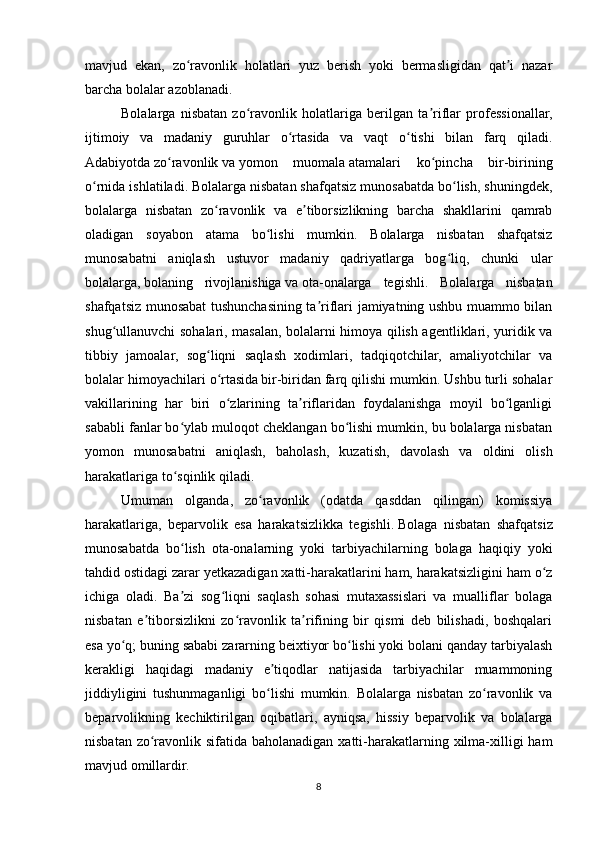 mavjud   ekan,   zo ravonlik   holatlari   yuz   berish   yoki   bermasligidan   qat i   nazarʻ ʼ
barcha bolalar azoblanadi.
Bolalarga   nisbatan   zo ravonlik   holatlariga   berilgan   ta riflar   professionallar,	
ʻ ʼ
ijtimoiy   va   madaniy   guruhlar   o rtasida   va   vaqt   o tishi   bilan   farq   qiladi.	
ʻ ʻ
Adabiyotda   zo ravonlik	
ʻ   va   yomon   muomala   atamalari   ko pincha   bir-birining	ʻ
o rnida ishlatiladi. Bolalarga nisbatan shafqatsiz munosabatda bo lish, shuningdek,	
ʻ ʻ
bolalarga   nisbatan   zo ravonlik   va   e tiborsizlikning   barcha   shakllarini   qamrab	
ʻ ʼ
oladigan   soyabon   atama   bo lishi   mumkin.   Bolalarga   nisbatan   shafqatsiz	
ʻ
munosabatni   aniqlash   ustuvor   madaniy   qadriyatlarga   bog liq,   chunki   ular	
ʻ
bolalarga,   bolaning   rivojlanishiga   va   ota -onalarga   tegishli.   Bolalarga   nisbatan
shafqatsiz munosabat tushunchasining ta riflari jamiyatning ushbu muammo bilan	
ʼ
shug ullanuvchi sohalari, masalan, bolalarni himoya qilish agentliklari, yuridik va	
ʻ
tibbiy   jamoalar,   sog liqni   saqlash   xodimlari,   tadqiqotchilar,   amaliyotchilar   va	
ʻ
bolalar himoyachilari o rtasida	
ʻ  
bir-biridan farq qilishi mumkin. Ushbu turli sohalar
vakillarining   har   biri   o zlarining   ta riflaridan   foydalanishga   moyil   bo lganligi
ʻ ʼ ʻ
sababli fanlar bo ylab muloqot cheklangan bo lishi mumkin, bu bolalarga nisbatan	
ʻ ʻ
yomon   munosabatni   aniqlash,   baholash,   kuzatish,   davolash   va   oldini   olish
harakatlariga to sqinlik qiladi.
ʻ
Umuman   olganda,   zo ravonlik   (odatda   qasddan   qilingan)   komissiya	
ʻ
harakatlariga,   beparvolik   esa   harakatsizlikka   tegishli.   Bolaga   nisbatan   shafqatsiz
munosabatda   bo lish   ota-onalarning   yoki   tarbiyachilarning   bolaga   haqiqiy   yoki	
ʻ
tahdid ostidagi zarar yetkazadigan xatti-harakatlarini ham, harakatsizligini ham o z	
ʻ
ichiga   oladi.   Ba zi   sog liqni   saqlash   sohasi   mutaxassislari   va   mualliflar   bolaga	
ʼ ʻ
nisbatan   e tiborsizlikni   zo ravonlik   ta rifining   bir   qismi   deb   bilishadi,   boshqalari	
ʼ ʻ ʼ
esa yo q; buning sababi zararning beixtiyor bo lishi yoki bolani qanday tarbiyalash	
ʻ ʻ
kerakligi   haqidagi   madaniy   e tiqodlar   natijasida   tarbiyachilar   muammoning	
ʼ
jiddiyligini   tushunmaganligi   bo lishi   mumkin.   Bolalarga   nisbatan   zo ravonlik   va
ʻ ʻ
beparvolikning   kechiktirilgan   oqibatlari,   ayniqsa,   hissiy   beparvolik   va   bolalarga
nisbatan zo ravonlik sifatida baholanadigan xatti-harakatlarning xilma-xilligi  ham	
ʻ
mavjud omillardir.
8 