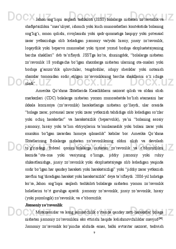 Jahon   sog liqni   saqlash   tashkilotiʻ   (JSST)   bolalarga   nisbatan   zo ravonlik	ʻ   va
shafqatsizlikni “mas’uliyat, ishonch yoki kuch munosabatlari kontekstida bolaning
sog lig i,   omon   qolishi,   rivojlanishi   yoki   qadr-qimmatiga   haqiqiy   yoki   potensial	
ʻ ʻ
zarar   yetkazishga   olib   keladigan   jismoniy   va/yoki   hissiy,   jinsiy   zo ravonlik,	
ʻ
loqaydlik   yoki   beparvo   munosabat   yoki   tijorat   yoxud   boshqa   ekspluatatsiyaning
barcha   shakllari”   deb   ta riflaydi.   JSSTga   ko ra,   shuningdek,   “bolalarga   nisbatan	
ʼ ʻ
zo ravonlik   18   yoshgacha   bo lgan   shaxslarga   nisbatan   ularning   ota-onalari   yoki	
ʻ ʻ
boshqa   g amxo rlik   qiluvchilar,   tengdoshlar,   ishqiy   sheriklar   yoki   notanish	
ʻ ʻ
shaxslar   tomonidan   sodir   etilgan   zo ravonlikning   barcha   shakllarini   o z   ichiga	
ʻ ʻ
oladi”.
Amerika   Qo shma   Shtatlarida   Kasalliklarni   nazorat   qilish   va   oldini   olish	
ʻ
markazlari   (CDC)   bolalarga   nisbatan   yomon   munosabatda   bo lish   atamasini   har	
ʻ
ikkala   komissiya   (zo ravonlik)   harakatlariga   nisbatan   qo llaydi,   ular   orasida	
ʻ ʻ
“bolaga zarar, potensial zarar yoki zarar yetkazish tahdidiga olib keladigan so zlar	
ʻ
yoki   ochiq   harakatlar”   va   harakatsizlik   (beparvolik),   ya ni   “bolaning   asosiy	
ʼ
jismoniy,   hissiy   yoki   ta lim   ehtiyojlarini   ta minlamaslik   yoki   bolani   zarar   yoki	
ʼ ʼ
mumkin   bo lgan   zarardan   himoya   qilmaslik”   kabilar   bor.   Amerika   Qo shma	
ʻ ʻ
Shtatlarining   Bolalarga   nisbatan   zo ravonlikning   oldini   olish   va   davolash	
ʻ
to g risidagi   federal   qonuni	
ʻ ʻ   bolalarga   nisbatan   zo ravonlik   va   e tiborsizlikni	ʻ ʼ
kamida   “ota-ona   yoki   vasiyning   o limga,   jiddiy   jismoniy   yoki   ruhiy	
ʻ
shikastlanishga,   jinsiy   zo ravonlik   yoki   ekspluatatsiyaga   olib   keladigan   yaqinda	
ʻ
sodir bo lgan har qanday harakati yoki harakatsizligi” yoki “jiddiy zarar yetkazish	
ʻ
xavfini tug diradigan harakat yoki harakatsizlik”	
ʻ   deya ta riflaydi. 2006-yil holatiga	ʼ
ko ra,	
ʻ   Jahon   sog liqni   saqlash   tashkiloti	ʻ   bolalarga   nisbatan   yomon   zo ravonlik	ʻ
holatlarini   to rt   guruhga   ajratdi:   jismoniy   zo ravonlik;   jinsiy   zo ravonlik;   hissiy	
ʻ ʻ ʻ
(yoki psixologik) zo ravonlik; va e tiborsizlik.	
ʻ ʼ
Jismoniy zo ravonlik 	
ʻ
Mutaxassislar va keng jamoatchilik o rtasida qanday xatti-harakatlar bolaga	
ʻ
nisbatan jismoniy zo ravonlikni aks ettirishi  haqida kelishmovchiliklar mavjud	
ʻ [30]
.
Jismoniy   zo ravonlik   ko pincha   alohida   emas,   balki   avtoritar   nazorat,   tashvish	
ʻ ʻ
9 