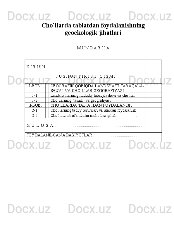 Cho`llarda tabiatdan foydalanishning
geoekologik jihatlari
 
M U N D A R I J A
K   I   R   I   S   H  
T U S H U N T I R I S H   Q I S M I
I-BOB. GEOGRAFIK QOBIQDA LANDSHAFT TABAQALA-
SHUVI  VA CHO`LLAR GEOGRAFIYASI  .
1-1. Landshaftlarning hududiy tabaqalashuvi va cho`llar	

1-2. Cho ` llarning  tasnifi  va geografiyasi 
II-BOB. CHO`LLARDA TABIATDAN FOYDALANISH ..	

2-1. Cho`llarning tabiiy resurslari va ulardan foydalanish ..	

2-2. Cho`l lada atrof muhitni muhofaza qilish .	

X    U    L    O    S    A. ............................................................................... .......
FOYDALANILGAN ADABIYOTLAR .................................. ............... 