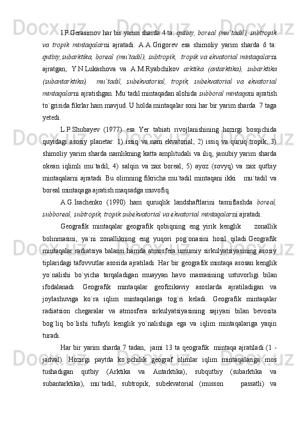 I.P.Gerasimov har bir yarim sharda 4 ta:  qutbiy, boreal (mu`tadil), subtropik
va   tropik   mintaqalar ni   ajratadi.   A.A.Grigorev   esa   shimoliy   yarim   sharda   6   ta:
qutbiy,subarktika, boreal (mu`tadil), subtropik,   tropik va ekvatorial mintaqalar ni
ajratgan;   Y.N.Lukashova   va   A.M.Ryabchikov   arktika   (antarktika),   subarktika
(subantarktika),     mu`tadil,   subekvatorial,   tropik,   subekvatorial   va   ekvatorial
mintaqalar ni ajratishgan. Mu`tadil mintaqadan alohida  subboral   mintaqa ni ajratish
to`grisida fikrlar ham mavjud. U holda mintaqalar soni har bir yarim sharda  7 taga
yetedi.
L.P.Shubayev   (1977)   esa   Yer   tabiati   rivojlanishining   hozirgi   bosqichida
quyidagi   asosiy   planetar:   1)   issiq   va   nam   ekvatorial;   2)   issiq   va   quruq   tropik,   3)
shimoliy yarim sharda namlikning katta amplitudali va iliq, janubiy yarim  sharda
okean   iqlimli   mu`tadil;   4)   salqin   va   zax   boreal;   5)   ayoz   (sovyq)   va   zax   qutbiy
mintaqalarni  ajratadi. Bu olimning fikricha mu`tadil mintaqani  ikki   mu`tadil  va
boreal mintaqaga ajratish maqsadga muvofiq. 
A.G.Isachenko   (1990)   ham   quruqlik   landshaftlarini   tasniflashda   boreal,
subboreal, subtropik, tropik subekvatorial va ekvatorial mintaqalar ni ajratadi.
Geografik   mintaqalar   geografik   qobiqning   eng   yirik   kenglik     zonallik	

bolinmasini,   ya`ni   zonallikning   eng   yuqori   pog`onasini   hosil   qiladi.Geografik
mintaqalar radiatsiya balansi  hamda atmosfera umumiy sirkulyatsiyasining  asosiy
tiplaridagi tafovvutlar asosida ajratiladi.   Har bir geografik min taqa asosan kenglik
yo`nalishi   bo`yicha   tarqaladigan   muayyan   havo   massasining   us tuvorligi   bilan
ifodalanadi.   Geografik   mintaqalar   geofizikaviy   asoslarda   ajratiladigan   va
joylashuviga   ko`ra   iqlim   mintaqalariga   tog`ri   keladi.   Geografik   mintaqalar
radiatsion   chegaralar   va   atmosfera   sirkulyatsiyasining   sajiyasi   bilan   bevosita
bog`liq   bo`lishi   tufayli   kenglik   yo`nalishiga   ega   va   iqlim   mintaqalariga   yaqin
turadi.
Har bir  yarim sharda 7 tadan,   jami  13 ta qeografik   mintaqa ajratiladi  (1 -
jadval).   Hozirgi   paytda   ko`pchilik   geograf   olimlar   iqlim   mintaqalariga   mos
tushadigan   qutbiy   (Arktika   va   Antarktika),   subqutbiy   (subarktika   va
subantarktika),   mu`tadil,   subtropik,   subekvatorial   (musson     passatli)   va	
 