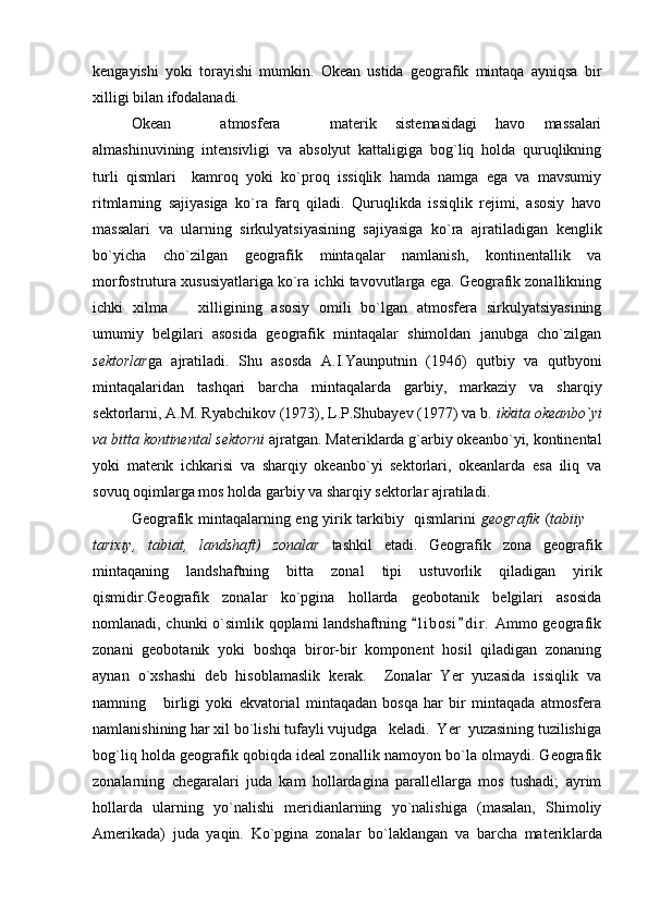 kengayishi   yoki   torayishi   mumkin.   Okean   ustida   geografik   mintaqa   ayniqsa   bir
xilligi bilan ifodalanadi.
Okean     atmosfera     materik   sistemasidagi   havo   massalari 
almashinuvining   intensivligi   va   absolyut   kattaligiga   bog`liq   holda   quruqlikning
turli   qismlari     kamroq   yoki   ko`proq   issiqlik   hamda   namga   ega   va   mavsumiy
ritmlarning   sajiyasiga   ko`ra   farq   qiladi.   Quruqlikda   issiqlik   rejimi,   asosiy   havo
massalari   va   ularning   sirkulyatsiyasining   sajiyasiga   ko`ra   ajratiladigan   kenglik
bo`yicha   cho`zilgan   geografik   mintaqalar   namlanish,   kontinentallik   va
morfostrutura xususiyatlariga ko`ra ichki tavovutlarga ega. Geografik zonallikning
ichki   xilma     xilligining   asosiy   omili   bo`lgan   atmosfera   sirkulyatsiyasining	

umumiy   belgilari   asosida   geografik   mintaqalar   shimoldan   janubga   cho`zilgan
sektor lar ga   ajratiladi.   Shu   asosda   A.I.Yaunputnin   (1946)   qutbiy   va   qutbyoni
mintaqalaridan   tashqari   barcha   mintaqalarda   garbiy,   markaziy   va   sharqiy
sektorlarni, A.M. Ryabchikov (1973), L.P.Shubayev (1977) va b.  ikkita okeanbo`yi
va bitta kontinental sektorni  ajratgan. Materiklarda g`arbiy okeanbo`yi, kontinental
yoki   materik   ichkarisi   va   sharqiy   okeanbo`yi   sektorlari,   okeanlarda   esa   iliq   va
sovuq oqimlarga mos holda garbiy va sharqiy sektorlar ajratiladi.
Geografik mintaqalarning eng yirik tarkibiy   qismlarini   geografik   ( tabiiy 	

tarixiy,   tabiat,   landshaft)   zonalar   tashkil   etadi.   Geografik   zona   geografik
mintaqaning   landshaftning   bitta   zonal   tipi   ustuvorlik   qiladigan   yirik
qismidir.Geografik   zonalar   ko`pgina   hollarda   geobotanik   belgilari   asosida
nomlanadi, chunki o`simlik qoplami landshaftning  l i bosi d i r.  Ammo geografik	
 
zonani   geobotanik   yoki   boshqa   biror-bir   komponent   hosil   qiladigan   zonaning
aynan   o`xshashi   deb   hisoblamaslik   kerak.     Zonalar   Yer   yuzasida   issiqlik   va
namning       birligi   yoki   ekvatorial   mintaqadan   bosqa   har   bir   mintaqada   atmosfera
namlanishining har xil bo`lishi tufayli vujudga   keladi.  Yer  yuzasining tuzilishiga
bog`liq holda geografik qobiqda ideal zonallik namoyon bo`la olmaydi. Geografik
zonalarning   chegaralari   juda   kam   hollardagina   parallellarga   mos   tushadi;   ayrim
hollarda   ularning   yo`nalishi   meridianlarning   yo`nalishiga   (masalan,   Shimoliy
Amerikada)   juda   yaqin.   Ko`pgina   zonalar   bo`laklangan   va   barcha   materik larda 