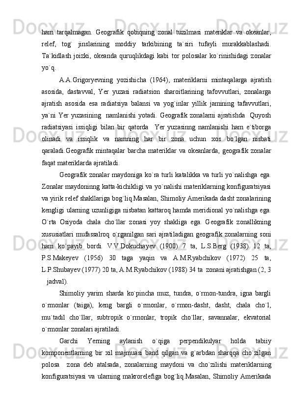 ham   tarqalmagan.   Geografik   qobiqning   zonal   tuzilmasi   materiklar   va   okeanlar,
relef,   tog`   jinslarining   moddiy   tarkibining   ta`siri   tufayli   murakkablashadi.
Ta`kidlash   joizki,   okeanda   quruqlikdagi   kabi   tor   polosalar   ko`rinishidagi   zonalar
yo`q.
A.A.Grigor y evning   yozishicha   (1964) ,   materiklarni   mintaqalarga   ajratish
asosida,   dastavval,   Yer   yuzasi   radiatsion   sharoitlarining   tafovvutlari,   zonalarga
ajratish   asosida   esa   radiatsiya   balansi   va   yog`inlar   yillik   jamining   tafavvutlari,
ya`ni   Yer   yuzasining     namlanishi   yotadi.  Geografik  zonalarni   ajratishda     Quyosh
radiatsiyasi   issiqligi   bilan   bir   qatorda     Yer   yuzasinng   namlanishi   ham   e`tiborga
olinadi   va   issiqlik   va   namning   har   bir   zona   uchun   xos   bo`lgan   nisbati
qaraladi.Geografik  mintaqalar   barcha  materiklar  va  okeanlarda,  geografik  zonalar
faqat materiklarda ajratiladi.
Geografik zonalar  maydoniga ko`ra turli  katalikka va turli yo`nalishga  ega.
Zonalar maydoninng katta-kichikligi va yo`nalishi materiklarning konfiguratsiyasi
va yirik relef shakllariga bog`liq.Masalan, Shimoliy Amerikada dasht zonalarining
kengligi ularning uzunligiga nisbatan kattaroq hamda meridional yo`nalishga ega.
O`rta   Osiyoda   chala   cho`llar   zonasi   yoy   shakliga   ega.   Geografik   zonallikning
xususiatlari   mufassalroq   o`rganilgan   sari   ajrati ladigan   geografik   zonalarning   soni
ham   ko`payib   bordi.   V.V.Dokuchayev   (1900)   7   ta,   L.S.Berg   (1938)   12   ta,
P.S.Makeyev   (1956)   30   taga   yaqin   va   A.M.Ryabchikov   (1972)   25   ta,
L.P.Shubayev (1977) 20 ta, A.M.Ryabchikov (1988) 34 ta  zonani ajratishgan (2, 3
jadval).
Shimoliy   yarim   sharda   ko`pincha   muz,   tundra,   o`rmon-tundra,   igna   bargli
o`rmonlar   (taiga),   keng   bargli   o`rmonlar,   o`rmon-dasht,   dasht,   chala   cho`l,
mu`tadil   cho`llar,   subtropik   o`rmonlar,   tropik   cho`llar,   savannalar,   ekvatorial
o`rmonlar zonalari ajratiladi.
Garchi   Yerning   aylanish   o`qiga   perpendikulyar   holda   tabiiy
komponentlarning   bir   xil   majmuasi   band   qilgan   va   g`arbdan   sharqqa   cho`zilgan
polosa     zona   deb   atalsada,   zonalarning   maydoni   va   cho`zilishi   materiklarning
konfiguratsiyasi   va   ularning   makrorelefiga   bog`liq.Masalan,   Shimoliy   Amerikada 