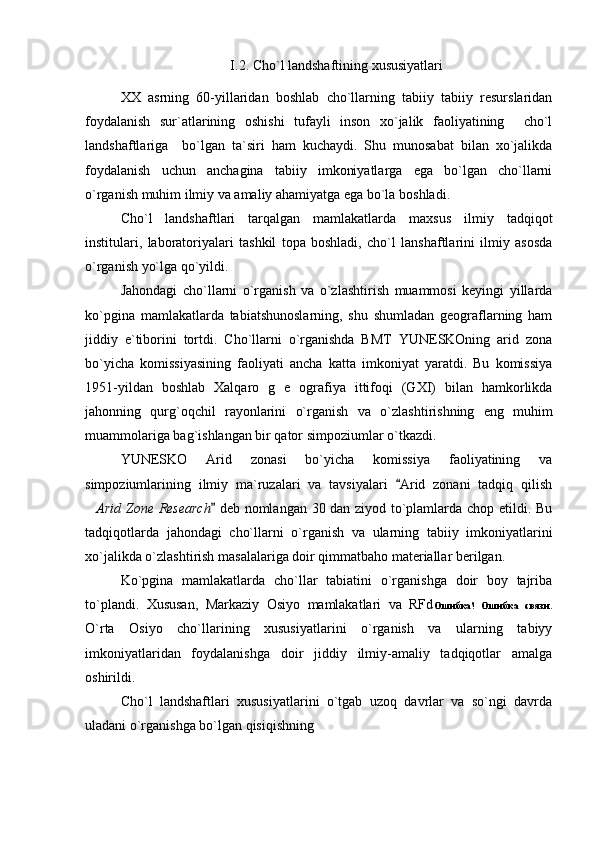 I.2.  Cho ` l landshaftining xususiyatlari  
XX   asrning   60-yillaridan   boshlab   cho`llarning   tabiiy   tabiiy   resurslaridan
foydalanish   sur`atlarining   oshishi   tufayli   inson   xo`jalik   faoliyatining     cho`l
landshaftlariga     bo`lgan   ta`siri   ham   kuchaydi.   Shu   munosabat   bilan   xo`jalikda
foydalanish   uchun   anchagina   tabiiy   imkoniyatlarga   ega   bo`lgan   cho`llarni
o`rganish muhim ilmiy va amaliy ahamiyatga ega bo`la boshladi.
Cho`l   landshaftlari   tarqalgan   mamlakatlarda   maxsus   ilmiy   tadqiqot
institulari,   laboratoriyalari   tashkil   topa   boshladi,   cho`l   lanshaftlarini   ilmiy   asosda
o`rganish yo`lga qo`yildi.
Jahondagi   cho`llarni   o`rganish   va   o`zlashtirish   muammosi   keyingi   yillarda
ko`pgina   mamlakatlarda   tabiatshunoslarning,   shu   shumladan   geograflarning   ham
jiddiy   e`tiborini   tortdi.   Cho`llarni   o`rganishda   BMT   YUNESKOning   arid   zona
bo`yicha   komissiyasining   faoliyati   ancha   katta   imkoniyat   yaratdi.   Bu   komissiya
1951-yildan   boshlab   Xalqaro   g   e   ografiya   ittifoqi   (GXI)   bilan   hamkorlikda
jahonning   qurg`oqchil   rayonlarini   o`rganish   va   o`zl a shtirishning   eng   muhim
muammolariga bag`ishlangan bir qator simpoziumlar o`tkazdi.
YUNESKO   Arid   zonasi   bo`yicha   komissiya   faoliyatining   va
simpoziumlarining   ilmiy   ma`ruzalari   va   tavsiyalari   Arid   zonani   tadqiq   qilish
 Arid Zone Research  deb nomlangan 30 dan ziyod to`plamlarda chop etildi. Bu	

tadqiqotlarda   jahondagi   cho`llarni   o`rganish   va   ularning   tabiiy   imkoniyatlarini
xo`jalikda o`zlashtirish masalalariga doir qimmatbaho materiallar berilgan.
Ko`pgina   mamlakatlarda   cho`llar   tabiatini   o`rganishga   doir   boy   tajriba
to`plandi.   Xususan,   Markaziy   Osiyo   mamlakatlari   va   RFd Ошибка!   Ошибка   связи.
O`rta   Osiyo   cho`llarining   xususiyatlarini   o`rganish   va   ularning   tabiyy
imkoniyatlaridan   foydalanishga   doir   jiddiy   ilmiy-amaliy   tadqiqotlar   amalga
oshirildi.
Cho`l   landshaftlari   xususiyatlarini   o`tgab   uzoq   davrlar   va   so`ngi   davrda
uladani o`rganishga bo`lgan qisiqishning   