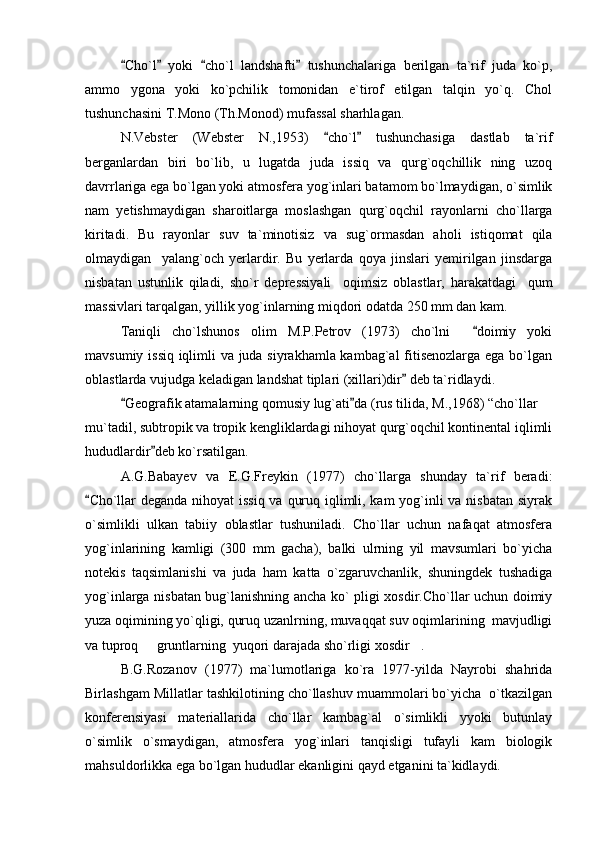 Cho`l   yoki   cho`l   landshafti   tushunchalariga   berilgan   ta`rif   juda   ko`p,   
ammo   ygona   yoki   ko`pchilik   tomonidan   e`tirof   etilgan   talqin   yo`q.   Chol
tushunchasini T.Mono (Th.Monod) mufassal sharhlagan.
N.Vebster   (Webster   N.,1953)   cho`l   tushunchasiga   dastlab   ta`rif	
 
berganlardan   biri   bo`lib,   u   lugatda   juda   issiq   va   qurg`oqchillik   ning   uzoq
davrrlariga ega bo`lgan yoki atmosfera yog`inlari batamom bo`lmaydigan, o`simlik
nam   yetishmaydigan   sharoitlarga   moslashgan   qurg`oqchil   rayonlarni   cho`llarga
kiritadi.   Bu   rayonlar   suv   ta ` minotisiz   va   sug`ormasdan   aholi   istiqomat   qila
olmaydigan     yalang`och   yerlardir.   Bu   yerlarda   qoya   jinslari   yemirilgan   jinsdarga
nisbatan   ustunlik   qiladi,   sho`r   de p ressiyali     oqimsiz   oblastlar,   harakatdagi     qum
massivlari tarqalgan, yillik yog`inlarning miqdori odatda 250 mm dan kam. 
Taniqli   cho`lshunos   olim   M.P.Petrov   (1973)   cho`lni     doimiy   yoki	

mavsumiy issiq iqlimli va juda siyrakhamla kambag`al fitisenozlarga ega bo`lgan
oblastlarda vujudga keladigan landshat tiplari (xillari)dir  deb ta`ridlaydi.	

Geografik atamalarning qomusiy lug`ati da (rus tilida, M.,1968) “cho`llar 	
 	
mu`tadil, subtropik va tropik kengliklardagi nihoyat qurg`oqchil kontinental iqlimli
hududlardir deb ko`rsatilgan.	

A.G.Babayev   va   E.G.Freykin   (1977)   cho`llarga   shunday   ta`rif   beradi:
Cho`llar  deganda nihoyat  issiq va quruq iqlimli, kam yog`inli  va nisbatan siyrak	

o`simlikli   ulkan   tabiiy   oblastlar   tushuniladi.   Cho`llar   uchun   nafaqat   atmosfera
yog`inlarining   kamligi   (300   mm   gacha),   balki   ulrning   yil   mavsumlari   bo`yicha
notekis   taqsimlanishi   va   juda   ham   katta   o`zgaruvchanlik,   shuningdek   tushadiga
yog`inlarga nisbatan bug`lanishning ancha ko` pligi xosdir.Cho`llar uchun doimiy
yuza oqimining yo`qligi, quruq uzanlrning, muvaqqat suv oqimlarining  mavjudligi
va tuproq   gruntlarning  yuqori darajada sho`rligi xosdir .	
 
B.G.Rozanov   (1977)   ma`lumotlariga   ko`ra   1977-yilda   Nayrobi   shahrida
Birlashgam Millatlar tashkilotining cho`llashuv muammolari bo`yicha  o`tkazilgan
konferensiyasi   materiallarida   cho`llar   kambag`al   o`simlikli   yyoki   butunlay
o`simlik   o`smaydigan,   atmosfera   yog`inlari   tanqisligi   tufayli   kam   biologik
mahsuldorlikka ega bo`lgan hududlar ekanligini qayd etganini ta`kidlaydi. 