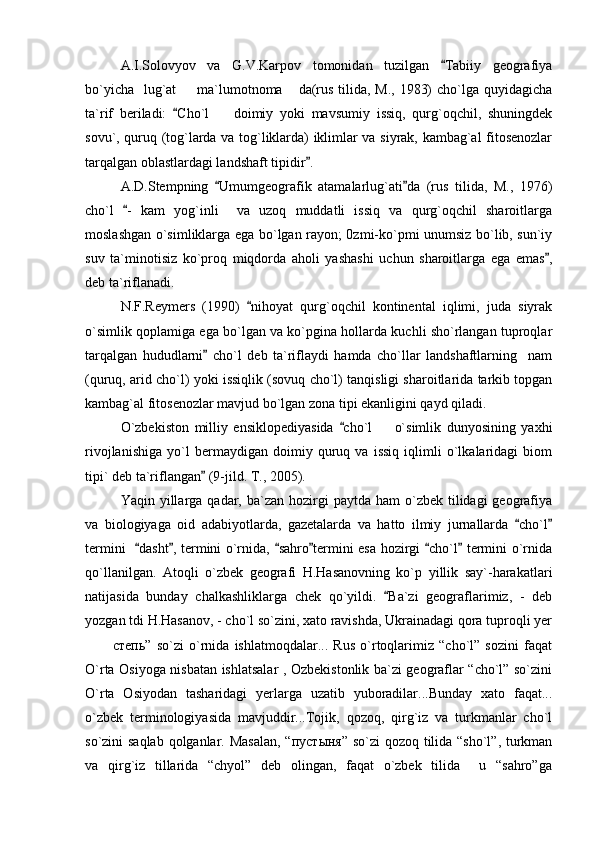 A.I.Solovyov   va   G.V.Karpov   tomonidan   tuzilgan   Tabiiy   geografiya
bo`yicha   lug`at    ma`lumotnoma  da(rus tilida, M., 1983)  cho`lga quyidagicha	
 
ta`rif   beriladi:   Cho`l     doimiy   yoki   mavsumiy   issiq,   qurg`oqchil,   shuningdek
	
sovu`, quruq (tog`larda va tog`liklarda) iklimlar va siyrak, kambag`al fitosenozlar
tarqalgan oblastlardagi landshaft tipidir .	

A.D.Stempning   Umumgeografik   atamalarlug`ati da   (rus   tilida,   M.,   1976)	
 
cho`l   -   kam   yog`inli     va   uzoq   muddatli   issiq   va   qurg`oqchil   sharoitlarga	

moslashgan o`simliklarga ega bo`lgan rayon; 0zmi-ko`pmi unumsiz bo`lib, sun`iy
suv   ta`minotisiz   ko`proq   miqdorda   aholi   yashashi   uchun   sharoitlarga   ega   emas ,	

deb ta`riflanadi.
N.F.Reymers   (1990)   nihoyat   qurg`oqchil   kontinental   iqlimi,   juda   siyrak	

o`simlik qoplamiga ega bo`lgan va ko`pgina hollarda kuchli sho`rlangan tuproqlar
tarqalgan   hududlarni   cho`l   deb   ta`riflaydi   hamda   cho`llar   landshaftlarning     nam	

(quruq, arid cho`l) yoki issiqlik (sovuq cho`l) tanqisligi sharoitlarida tarkib topgan
kambag`al fitosenozlar mavjud bo`lgan zona tipi ekanligini qayd qiladi.  
O`zbekiston   milliy   ensiklopediyasida   cho`l     o`simlik   dunyosining   yaxhi	
	
rivojlanishiga   yo`l   bermaydigan   doimiy   quruq   va   issiq   iqlimli   o`lkalaridagi   biom
tipi` deb ta`riflangan  (9-jild. T., 2005).	

Yaqin yillarga  qadar, ba`zan  hozirgi   paytda ham  o`zbek tilidagi   geografiya
va   biologiyaga   oid   adabiyotlarda,   gazetalarda   va   hatto   ilmiy   jurnallarda   cho`l	
 
termini    dasht , termini o`rnida,  sahro termini esa hozirgi  cho`l  termini o`rnida	
     
qo`llanilgan.   Atoqli   o`zbek   geografi   H.Hasanovning   ko`p   yillik   say`-harakatlari
natijasida   bunday   chalkashliklarga   chek   qo`yildi.   Ba`zi   geograflarimiz,   -   deb	

yozgan tdi H.Hasanov, - cho`l so`zini, xato ravishda, Ukrainadagi qora tuproqli yer
  степь”   so`zi   o`rnida   ishlatmoqdalar...   Rus   o`rtoqlarimiz   “cho`l”   sozini   faqat	
 
O`rta Osiyoga nisbatan ishlatsalar , Ozbekistonlik ba`zi geograflar “cho`l” so`zini
O`rta   Osiyodan   tasharidagi   yerlarga   uzatib   yuboradilar...Bunday   xato   faqat...
o`zbek   terminologiyasida   mavjuddir...Tojik,   qozoq,   qirg`iz   va   turkmanlar   cho`l
so`zini saqlab qolganlar. Masalan, “ пуст ы ня ” so`zi  qozoq tilida “sho`l”, turkman
va   qirg`iz   tillarida   “chyol”   deb   olingan,   faqat   o`zbek   tilida     u   “sahro”ga 