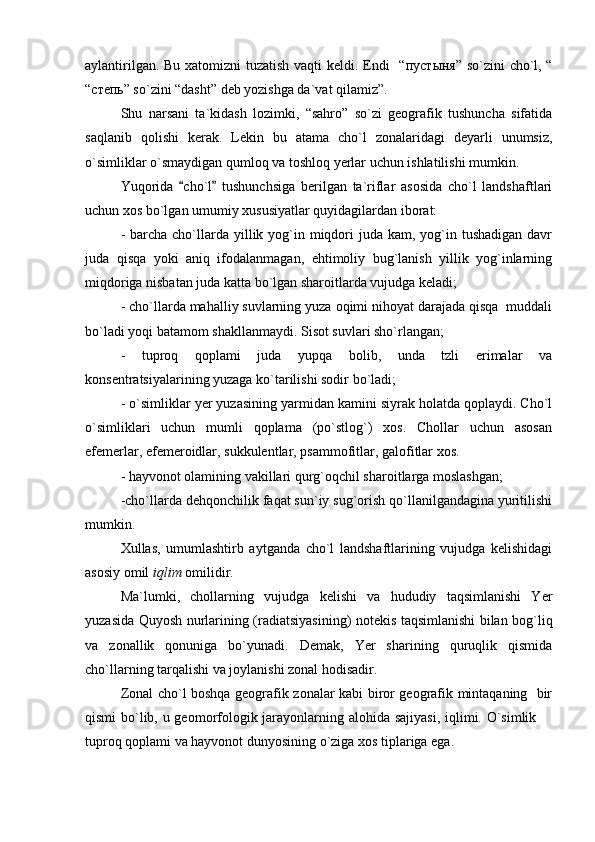 aylantirilgan. Bu xatomizni tuzatish vaqti keldi. Endi   “ пуст ы ня ” so`zini  cho`l, “
“степь” so`zini “dasht” deb yozishga da`vat qilamiz”.
Shu   narsani   ta`kidash   lozimki,   “sahro”   so`zi   geografik   tushuncha   sifatida
saqlanib   qolishi   kerak.   Lekin   bu   atama   cho`l   zonalaridagi   deyarli   unumsiz,
o`simliklar o`smaydigan qumloq va toshloq yerlar uchun ishlatilishi mumkin.
Yuqorida   cho`l   tushunchsiga   berilgan   ta`riflar   asosida   cho`l   landshaftlari 
uchun xos bo`lgan umumiy xususiyatlar quyidagilardan iborat: 
- barcha cho`llarda yillik yog`in miqdori  juda  kam, yog`in tushadigan  davr
juda   qisqa   yoki   aniq   ifodalanmagan,   ehtimoliy   bug`lanish   yillik   yog`inlarning
miqdoriga nisbatan juda katta bo`lgan sharoitlarda vujudga keladi;
- cho`llarda mahalliy suvlarning yuza oqimi nihoyat darajada qisqa  muddali
bo`ladi yoqi batamom shakllanmaydi. Sisot suvlari sho`rlangan;
-   tuproq   qoplami   juda   yupqa   bolib,   unda   tzli   erimalar   va
konsentratsiyalarining yuzaga ko`tarilishi sodir bo`ladi; 
- o`simliklar yer yuzasining yarmidan kamini siyrak holatda qoplaydi. Cho`l
o`simliklari   uchun   mumli   qoplama   (po`stlog`)   xos.   Chollar   uchun   asosan
efemerlar, efemeroidlar, sukkulentlar, psammofitlar, galofitlar xos.
- hayvonot olamining vakillari qurg`oqchil sharoitlarga moslashgan;
-cho`llarda dehqonchilik faqat sun`iy sug`orish qo`llanilgandagina yuritilishi
mumkin.
Xullas,   umumlashtirb   aytganda   cho`l   landshaftlarining   vujudga   kelishidagi
asosiy omil  iqlim  omilidir. 
Ma`lumki,   chollarning   vujudga   kelishi   va   hududiy   taqsimlanishi   Yer
yuzasida Quyosh nurlarining (radiatsiyasining) notekis taqsimlanishi bilan bog`liq
va   zonallik   qonuniga   bo`yunadi.   Demak,   Yer   sharining   quruqlik   qismida
cho`llarning tarqalishi va joylanishi zonal hodisadir.
Zonal cho`l boshqa geografik zonalar kabi biror geografik mintaqaning   bir
qismi  bo`lib, u geomorfologik jarayonlarning alohida sajiyasi,  iqlimi. O`simlik 	

tuproq qoplami va hayvonot dunyosining o`ziga xos tiplariga ega.  