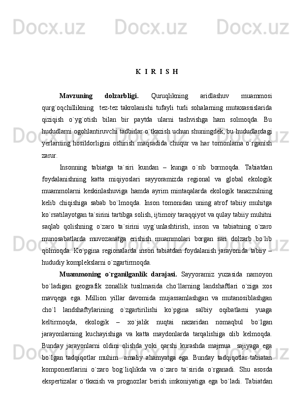 K    I    R    I    S    H
Mavzuning   dolzarbligi.   Quruqlikning   aridlashuv   muammosi
qurg`oqchillikning     tez-tez   takrolanishi   tufayli   turli   sohalarning   mutaxassislarida
qiziqish   o`yg`otish   bilan   bir   paytda   ularni   tashvishga   ham   solmoqda.   Bu
hududlarni ogohlantiruvchi tadbirlar o`tkazish uchun shuningdek, bu hududlardagi
yerlarning   hosildorligini   oshirish   maqsadida   сhuqur   va   har   tomonlama   o`rganish
zarur.
Insonning   tabiatga   ta`siri   kundan   –   kunga   о ` sib   bormoqda.   Tabiatdan
foydalanishning   katta   miqiyoslari   sayyoramizda   regional   va   global   ekologik
muammolarni   keskinlashuviga   hamda   ayrim   mintaqalarda   ekologik   tanazzulning
kelib   chiqishiga   sabab   bо`lmoqda.   Inson   tomonidan   uning   atrof   tabiiy   muhitga
kо`rsatilayotgan ta`sirini tartibga solish, ijtimoiy taraqqiyot va qulay tabiiy muhitni
saqlab   qolishning   о`zaro   ta`sirini   uyg`unlashtirish,   inson   va   tabiatning   о`zaro
munosabatlarda   muvozanatga   erishish   muammolari   borgan   sari   dolzarb   bо`lib
qolmoqda.  Ko`pgina   regionalarda   inson   tabiatdan  foydalanish   jarayonida   tabiiy   –
hududiy  komplekslarni  о ` zgartirmoqda. 
Muammoning   o`rgani lga nlik   darajasi.   Sayyoramiz   yuzasida   namoyon
bo`ladigan   geografik   zonallik   tusilmasida   cho`llarning   landshaftlari   o`ziga   xos
mavqega   ega.   Million   yillar   davomida   mujassamlashgan   va   mutanosiblashgan
cho`l   landshaftylarining   о`zgartirilishi   kо`pgina   salbiy   oqibatlarni   yuaga
keltirmoqda,   ekologik   –   x o` jalik   nuqtai   nazaridan   nomaqbul   bо ` lgan
jarayonlarning   kuchayishiga   va   katta   maydonlarda   tarqalishiga   olib   kelmoqda.
Bunday   jarayonlarni   oldini   olishda   yoki   qarshi   kurashda   majmua     sajiyaga   ega
bо`lgan   tadqiqotlar   muhim     amaliy   ahamyatga   ega.   Bunday   tadqiqotlar   tabiatan
komponentlarini   о ` zaro   bog`liqlikda   va   о ` zaro   ta`sirida   о ` rganadi.   Shu   asosda
ekspertizalar   о ` tkazish   va   prognozlar   berish   imkoniyatiga   ega   bо ` ladi.   Tabiatdan 