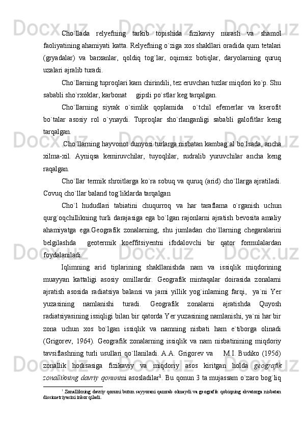 Cho`llada   relyefning   tarkib   topishida   fizikaviy   nurash   va   shamol
faoliyatining ahamiyati katta. Relyefning o`ziga xos shakllari oradida qum tetalari
(gryadalar)   va   barxanlar,   qoldiq   tog`lar,   oqimsiz   botiqlar,   daryolarning   quruq
uzalari ajralib turadi.
Cho`llarning tuproqlari kam chirindili, tez eruvchan tuzlar miqdori ko`p. Shu
sababli sho`rxoklar, karbonat   gipsli po`stlar keg tarqalgan.
Cho`llarning   siyrak   o`simlik   qoplamida     o`tchil   efemerlar   va   kserofit
bo`talar   asosiy   rol   o`ynaydi.   Tuproqlar   sho`rlanganligi   sababli   galofitlar   keng
tarqalgan.
 Cho`llarning hayvonot dunyosi turlarga nisbatan kambag`al bo`lsada, ancha
xilma-xil.   Ayniqsa   kemiruvchilar,   tuyoqlilar,   sudralib   yuruvchilar   ancha   keng
raqalgan.
Cho`llar termik shroitlarga ko`ra sobuq va quruq (arid) cho`llarga ajratiladi.
Covuq cho`llar baland tog`liklarda tarqalgan
Cho`l   hududlari   tabiatini   chuqurroq   va   har   taraflama   o`rganish   uchun
qurg`oqchillikning  turli  darajasiga   ega  bo`lgan   rajonlarni   ajratish  bevosita   amaliy
ahamiyatga   ega.Geografik   zonalarning,   shu   jumladan   cho`llarning   chegaralarini
belgilashda     geotermik   koeffitsiyentni   ifodalovchi   bir   qator   formulalardan
foydalaniladi.
Iqlimning   arid   tiplarining   shakllanishda   nam   va   issiqlik   miqdorining
muayyan   kattaligi   asosiy   omillardir.   Geografik   mintaqalar   doirasida   zonalarni
ajratish   asosida   radiatsiya   balansi   va   jami   yillik   yog`inlarning   farqi,     ya`ni   Yer
yuza sining   namlanishi   turadi.   Geografik   zonalarni   ajratishda   Quyosh
radiatsiyasining is siqligi bilan bir qatorda Yer yuzasining namlanishi, ya`ni har bir
zona   uchun   xos   bo`lgan   issiqlik   va   namning   nisbati   ham   e`tiborga   olinadi
(Grigorev,   1964).   Geografik   zonalarning   issiqlik   va   nam   nisbatinining   miqdoriy
tavsiflashning   turli   usullari   qo`llaniladi.   A.A.   Grigorev   va         M.I.   Budiko   (1956)
zonallik   hodisasiga   fizikaviy   va   miqdoriy   asos   kiritgan   holda   geografik
zonallikning davriy qonuni ni asosladilar 1
. Bu qonun 3 ta mujassam o`zaro bog`liq
1
  Zonallikning davriy qonuni butun sayyorani qamrab olmaydi va geografik qobiqning ekvatorga nisbatan
dissimetriyasini inkor qiladi. 