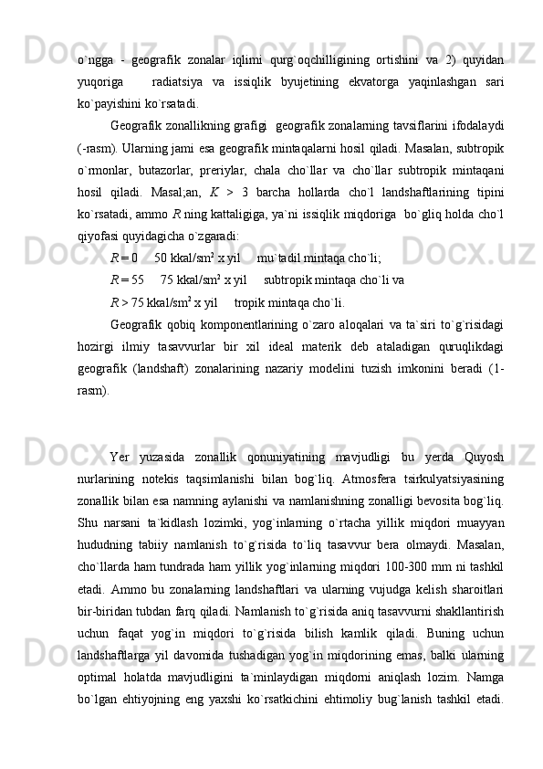 o`ngga   -   geografik   zonalar   iqlimi   qurg`oqchilligining   ortishini   va   2)   quyidan
yuqoriga     ra diatsiya   va   issiqlik   byujetining   ekvatorga   yaqinlashgan   sari
ko`payishini ko`rsatadi.
Geografik zonallikning grafigi   geografik zonalarning tavsiflarini ifodalaydi
( - rasm) . Ularning jami esa geografik mintaqalarni hosil qiladi. Masalan, subtropik
o`rmonlar,   butazorlar,   preriylar,   chala   cho`llar   va   cho`llar   subtropik   mintaqani
hosil   qiladi.   Masal;an,   K   >   3   barcha   hollarda   cho`l   landshaftlarining   tipini
ko`rsatadi, ammo   R   ning kattaligiga, ya`ni issiqlik miqdoriga   bo`gliq holda cho`l
qiyofasi quyidagicha o`zgaradi: 
R  = 0   50 kkal/sm
 2
 x yil   mu`tadil mintaqa cho`li;	
R  = 55   75 kkal/sm	
 2
 x yil   subtropik mintaqa cho`li va 	
R  > 75 kkal/sm 2
 x yil   tropik mintaqa cho`li.	

Geografik   qobiq   komponentlarining   o`zaro   aloqalari   va   ta`siri   to`g`risidagi
hozirgi   ilmiy   tasavvurlar   bir   xil   ideal   materik   deb   ataladigan   quruqlikdagi
geografik   (landshaft)   zonalarining   nazariy   modelini   tuzish   imkonini   beradi   (1-
rasm).
Yer   yuzasida   zonallik   qonuniyatining   mavjudligi   bu   yerda   Quyosh
nurlarining   notekis   taqsimlanishi   bilan   bog`liq.   Atmosfera   tsirkulyatsiyasining
zonallik bilan esa namning aylanishi va namlanishning zonalligi bevosita bog`liq.
Shu   narsani   ta`kidlash   lozimki,   yog`inlarning   o`rtacha   yillik   miqdori   muayyan
hududning   tabiiy   namlanish   to`g`risida   to`liq   tasavvur   bera   olmaydi.   Masalan,
cho`llarda ham tundrada ham yillik yog`inlarning miqdori 100-300 mm ni tashkil
etadi.   Ammo   bu   zonalarning   landshaftlari   va   ularning   vujudga   kelish   sharoitlari
bir-biridan tubdan farq qiladi. Namlanish to`g`risida aniq tasavvurni shakllantirish
uchun   faqat   yog`in   miqdori   to`g`risida   bilish   kamlik   qiladi.   Buning   uchun
landshaftlarga   yil   davomida   tushadigan   yog`in   miqdorining   emas,   balki   ularning
optimal   holatda   mavjudligini   ta`minlaydigan   miqdorni   aniqlash   lozim.   Namga
bo`lgan   ehtiyojning   eng   yaxshi   ko`rsatkichini   ehtimoliy   bug`lanish   tashkil   etadi. 