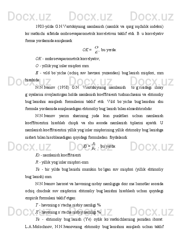 1903-yilda   G.N.Vsotskiyning   namlanish   (namlik   va   qurg`oqchilik   indeksi)
ko`rsatkichi   sifatida   ombroevaparometrik   korreletivni   taklif   etdi.   B u   korrelyativ
forma yordamida aniqlanadi: 
OK = ,  bu yerda:
ОК   -   ombroevaparometrik korrelyativ;
О   -   yillik yog`inlar miqdori mm.
Е   -   vild   bo`yicha   (ochiq   suv   havzasi   yuzasidan)   bug`lanish   miqdori,   mm
hisobida.
N.N.Ivanov   (1958)   G.N.   Visotskiyning   namlanish     to`g`risidagi   ilmiy
g`oyalarini rivojlantirgan holda namlanish koeffitsienti tushunchasini va ehtimoliy
bug`lanishni   aniqlash   formulasini   taklif   etdi.   Vild   bo`yicha   bug`lanishni   shu
formula yordamida aniqlanadigan ehtimoliy bug`lanish bilan almashtirishdir.
N.N.Ivanov   yarim   sharining   juda   kun   punktlari   uchun   namlanish
koeffitsientini   hisoblab   chiqdi   va   shu   asosda   namlanish   tiplarini   ajratdi.   U
namlanish koeffitsientini yillik yog`inlar miqdorining yillik ehtimoliy bug`lanishga
nisbati bilan hisoblanadigan quyidagi formuladan  foydalandi: 
Ki = ,  bu yerda:
Ki  - namlanish koeffitsienti
R  - yillik yog`inlar miqdori-mm
Ye   -   bir   yilda   bug`lanishi   mumkin   bo`lgan   suv   miqdori   (yillik   ehtimoliy
bug`lanish) mm.
N.N.Ivanov harorat va havoning nisbiy namligiga doir ma`lumotlar asosida
ochiq   chuchuk   suv   miqdorini   ehtimoliy   bug`lanishni   hisoblash   uchun   quyidagi
empirik formulani taklif etgan: 
T   -   havoning o`rtacha nisbiy namligi %
X   -   havoning o`rtacha nisbiy namligi %
Ye   -   ehtimoliy   bug`lanish   (Ye)   oylik   ko`rsatkichlarning   jamidan   iborat.
L.A.Moloch n ov,   N.N.Ivanovning   ehtimoliy   bug`lanishini   aniqlash   uchun   taklif 
