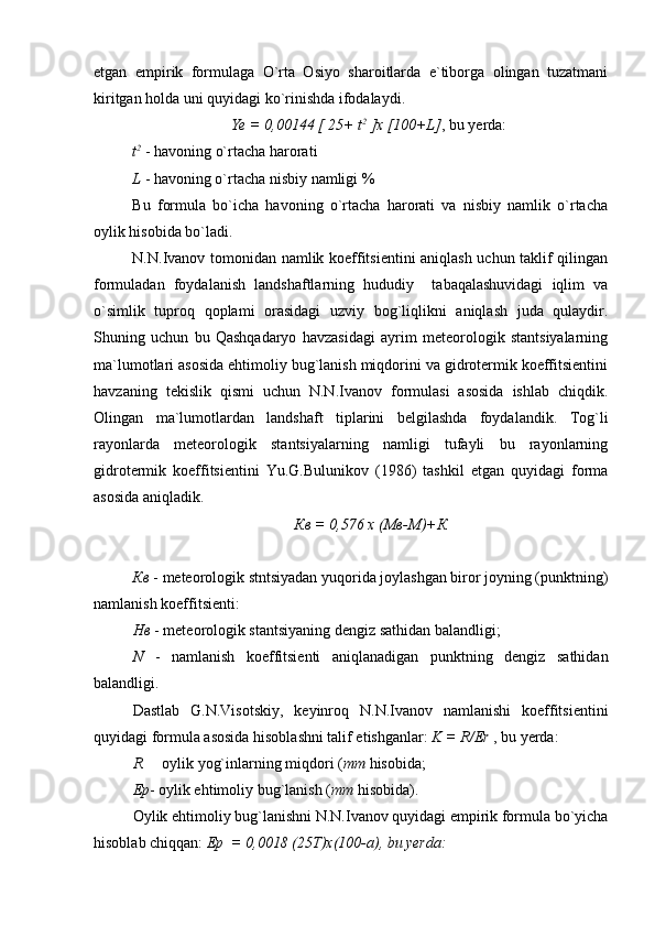 etgan   empirik   formulaga   O`rta   Osiyo   sharoitlarda   e`tiborga   olingan   tuzatmani
kiritgan holda uni quyidagi ko`rinishda ifodalaydi.
Ye  =  0,00144 [ 25+ t 2
 ] x  [100+L] , bu yerda:
t 2
  -   havoning o`rtacha harorati
L   -   havoning o`rtacha nisbiy namligi %
Bu   formula   bo`icha   havoning   o`rtacha   harorati   va   nisbiy   namlik   o`rtacha
oylik hisobida bo`ladi.
N.N.Ivanov tomonidan namlik koeffitsientini aniqlash uchun taklif qilingan
formuladan   foydalanish   landshaftlarning   hududiy     tabaqalashuvidagi   iqlim   va
o`simlik   tuproq   qoplami   orasidagi   uzviy   bog`liqlikni   aniqlash   juda   qulaydir.
Shuning   uchun   bu   Qashqadaryo   havzasidagi   ayrim   meteorologik   stantsiyalarning
ma`lumotlari asosida ehtimoliy bug`lanish miqdorini va gidrotermik koeffitsientini
havzaning   tekislik   qismi   uchun   N.N.Ivanov   formulasi   asosida   ishlab   chiqdik.
Olingan   ma ` lumotlardan   landshaft   tiplarini   belgilashda   foydalandik.   Tog`li
rayonlarda   meteorologik   stantsiyalarning   namligi   tufayli   bu   rayonlarning
gidrotermik   koeffitsientini   Yu.G.Bulunikov   (1986)   tashkil   etgan   quyidagi   forma
asosida aniqladik.
Кв   =   0,576   х   (Мв-М)+К
Кв  -  meteorologik stntsiyadan yuqorida joylashgan biror joyning (punktning)
namlanish koeffitsienti:
Нв   -   meteorologik stantsiyaning dengiz sathidan balandligi;
N   -   namlanish   koeffitsienti   aniqlanadigan   punktning   dengiz   sathidan
balandligi.
Dastlab   G.N.Visotskiy,   keyinroq   N.N.Ivanov   namlanishi   koeffitsientini
quyidagi formula asosida hisoblashni talif etishganlar:  K = R/Er  , bu yerda:
R   oylik yog`inlarning miqdori ( mm  hisobida;
Ep - oylik ehtimoliy bug`lanish ( mm  hisobida).
Oylik ehtimoliy bug`lanishni N.N.Ivanov quyidagi empirik formula bo`yicha
hisoblab chiqqan:  Ep  = 0,0018 (25T)x(100-a), bu yerda:  