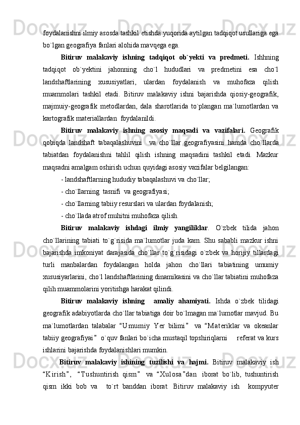 foydalanishni ilmiy asosda tashkil etishda yuqorida aytilgan tadqiqot usullariga ega
bо`lgan geografiya fanlari alohida mavqega ega. 
Bitiruv   malakaviy   ishning   tadqiqot   ob`yekti   va   predmeti.   Ishhning
tadqiqot   ob`yektini   jahonning   cho`l   hududlari   va   predmetini   esa   cho`l
landshaftlarining   xususiyatlari,   ulardan   foydalanish   va   muhofaza   qilish
muammolari   tashkil   etadi.   Bitiruv   malakaviy   ishni   bajarishda   qiosiy-geografik,
majmuiy-geografik   metodlardan,   dala   sharotlarida   to`plangan   ma`lumotlardan   va
kartografik materiallardan  foydalanildi.
Bitiruv   malakaviy   ishning   asosiy   maqsadi   va   vazifalari.   Geografik
qobiqda   landshaft   tabaqalashuvini     va   cho`llar   geografiyasini   hamda   cho`llarda
tabiatdan   foydalanish ni   tahlil   qilish   ishning   maqsadini   tashkil   etadi.   Mazkur
maqsadni amalgam oshirish uchun quyidagi asosiy vazifalar belgilangan: 
-  landshaftlarning hududiy tabaqalashuvi va cho`llar; 
-  cho ` llarning  tasnifi  va geografiyasi ;  
- cho`llarning tabiiy resurslari va ulardan foydalanish; 
-  cho`l lada atrof muhitni muhofaza qilish.
Bitiruv   malakaviy   ishdagi   ilmiy   yangiliklar .   O`zbek   tilida   jahon
cho`llarining   tabiati   to`g`risida   ma`lumotlar   juda   kam.   Shu   sababli   mazkur   ishni
bajarishda   imkoniyat   darajasida   cho`llar   to`g`risidagi   o`zbek   va   horijiy   tillardagi
turli   manbalardan   foydalangan   holda   jahon   cho`llari   tabiatining   umumiy
xususiyarlarini, cho`l landshaftlarining dinamikasini va cho`llar tabiatini muhofaza
qilih muammolarini yoritishga harakat qilindi.
Bitiruv   malakaviy   ishning     amaliy   ahamiyati.   Ishda   o`zbek   tilidagi
geografik adabiyotlarda cho`llar tabiatiga doir bo`lmagan ma`lumotlar mavjud. Bu
ma`lumotlardan   talabalar   U m umiy   Yer   bilimi   va   M a t eriklar   va   okeanlar  
tabiiy geografiyai  o`quv fanlari bo`icha mustaqil topshiriqlarni   referat va kurs	
	
ishlarini bajarishda foydalanishlari mumkin.
Bitiruv   malakaviy   ishining   tuzilishi   va   hajmi.   Bitiruv   malakaviy   ish
K i r ish ,   T u s huntirish   qism   va   X u l osa d a n   iborat   bo`lib,   tushuntirish	
     
qism   ikki   bob   va     to`rt   banddan   iborat.   Bitiruv   malakaviy   ish     kompyuter 