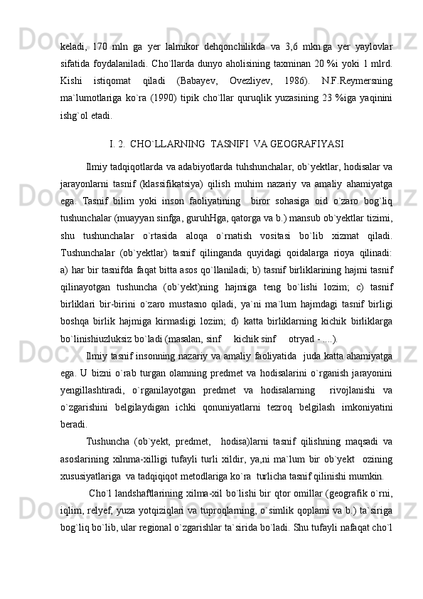 keladi,   170   mln   ga   yer   lalmikor   dehqonchilikda   va   3,6   mkn.ga   yer   yaylovlar
sifatida foydalaniladi. Cho`llarda dunyo aholisining taxminan 20 %i yoki  1 mlrd.
Kishi   istiqomat   qiladi   (Babayev,   Ovezliyev,   1986).   N.F.Reymersning
ma`lumotlariga   ko`ra   (1990)   tipik   cho`llar   quruqlik   yuzasining   23   %iga   yaqinini
ishg`ol etadi. 
I.  2.  CHO ` LLARNING  TASNIFI  VA GEOGRAFIYASI
Ilmiy tadqiqotlarda va adabiyotlarda tuhshunchalar, ob`yektlar, hodisalar va
jarayonlarni   tasnif   (klassifikatsiya)   qilish   muhim   nazariy   va   amaliy   ahamiyatga
ega.   Tasnif   bilim   yoki   inson   faoliyatining     biror   sohasiga   oid   o`zaro   bog`liq
tushunchalar (muayyan sinfga, guruhHga, qatorga va b.) mansub ob`yektlar tizimi,
shu   tushunchalar   o`rtasida   aloqa   o`rnatish   vositasi   bo`lib   xizmat   qiladi.
Tushunchalar   (ob`yektlar)   tasnif   qilinganda   quyidagi   qoidalarga   rioya   qilinadi:
a) har bir tasnifda faqat bitta asos qo`llaniladi; b) tasnif birliklarining hajmi tasnif
qilinayotgan   tushuncha   (ob`yekt)ning   hajmiga   teng   bo`lishi   lozim;   c)   tasnif
birliklari   bir-birini   o`zaro   mustasno   qiladi,   ya`ni   ma`lum   hajmdagi   tasnif   birligi
boshqa   birlik   hajmiga   kirmasligi   lozim;   d)   katta   birliklarning   kichik   birliklarga
bo`linishiuzluksiz bo`ladi (masalan, sinf   kichik sinf   otryad - ....). 
Ilmiy tasnif insonning nazariy va amaliy faoliyatida   juda katta ahamiyatga
ega.   U   bizni   o`rab   turgan   olamning   predmet   va   hodisalarini   o`rganish   jarayonini
yengillashtiradi,   o`rganilayotgan   predmet   va   hodisalarning     rivojlanishi   va
o`zgarishini   belgilaydigan   ichki   qonuniyatlarni   tezroq   belgilash   imkoniyatini
beradi.
Tushuncha   (ob`yekt,   predmet,     hodisa)larni   tasnif   qilishning   maqsadi   va
asoslarining   xilnma-xilligi   tufayli   turli   xildir,   ya,ni   ma`lum   bir   ob`yekt     ozining
xususiyatlariga  va tadqiqiqot metodlariga ko`ra  turlicha tasnif qilinishi mumkin.
  Cho`l  landshaftlarining xilma-xil  bo`lishi  bir qtor omillar (geografik o`rni,
iqlim, relyef, yuza yotqiziqlari va tuproqlarning, o`simlik qoplami va b.) ta`siriga
bog`liq bo`lib, ular regional o`zgarishlar ta`sirida bo`ladi. Shu tufayli nafaqat cho`l 